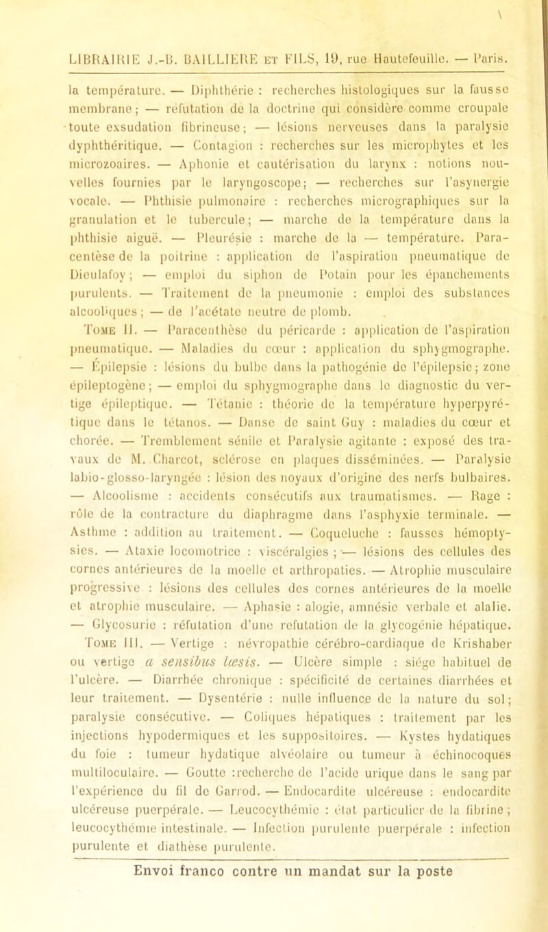 LIBHAIUIE J.-B. BAILLIEUE ut FILS, 19. ruo Hautefeuillo. — Paris. la temperature. — Diphtlitlrie : reeherelies histologiques sur la fausse membrane; — refutation de la doctrine qui considere commo croupale toute exsudation fibrineuse; — Idsioiis nervouses dans la paralysic dyphtheritique. — Contagion : reeherelies sur les mierophytes ot les microzoaires. — Aplionie el cauterisation du larynx : notions nou- vellcs fournies par le laryngoscoiie; — reeherelies sur I’asynergie vocale. — Phthisie pulmonaire : reeherelies micrographi(]ues sur la granulation et lo tubercule; — niarchc do la temperature dans la phthisie aigue. — Pleurdsie : marche de la — temperature. Para- centesede la poitriue : application do I’aspiration pneumatique do Diculafoy; — enqiloi du siphon de Potain pour les epanehenients purulents. — Traitement do la piieumonie : eniploi des substances alcool'ques ; — de I’aedtate neutre de jilomb. Tomk II. — Paracentheso du pericarde : application de l'as|iiration pneumatique. — Maladies du ca'ur : application du sphygmographe. — Epilepsie : lesions du bulbc dans la pathogenie do I’epilepsic; zone epilejitogene; — emploi du sphygmographe dans lo diagnostic du ver- tige epileptique. — Tetanic : theorio de la temperature hyperpyre- tique dans Ic tetanos. — Danse do saint Guy : maladies du coeur et choree. — Tremblcment senile el Paralysie agitante : expose des tra- vaux de M. Charcot, sclerose en plaques dissdminees. — Paralysie labio-glosso-laryngee : lesion des iioyaux d’origine des nerfs bulbaires. — Alcoolisme : accidents consecutifs aux Iraunialismcs. — Rage : role de la contraclurc du diaphragme dans I’asphyxie terminalc. — Astlime ; addition au traitement. — Coqucluclio : fausscs hemoply- sies. — Ataxio locomotrice : \ isceralgics ; ■— lesions des cellules des comes anterieurcs de la moellc et arthropaties. — Atropine musculaire progressive : lesions des cellules des comes anteiieures de la moeile et atropine musculaire. — Aphasie : alogie, amnesic verbale et alalie. — Glycosurie : rdfutation d’unu refutation de la glycogenic hepatique. ro.vE III. — Vertige : nevropalhie cerebro-cardiaque de Krishaber ou vertige a sensibus Icesis. — Ulcere simple : siege habiluel de I’ulcere. — Diarrhee chronique ; specificite de certaines diarrhees el lour traitement. — Dysentdrie : nulle influence de la nature du sol; paralysie consecutive. — Coliques hepatiques ; traitement par les injections hypodermiques et les suppo&itoircs. — Kysles hydatiques du foie : tumeur hydatique alveolaire ou lumeur a dchinocoques multitoculairo. — Gouttc ;recherche do I'acide urique dans le sang par I’experiencG du fil de Garrod. — Endocardite ulcereuse ; endocarditc ulcereuse puerperale. — Leuoocylhdmio : etat parliculicr de la fibrine ; leucocythemie inleslinale. — Infection purulente puerperale : infection purulente et diathese purulente.