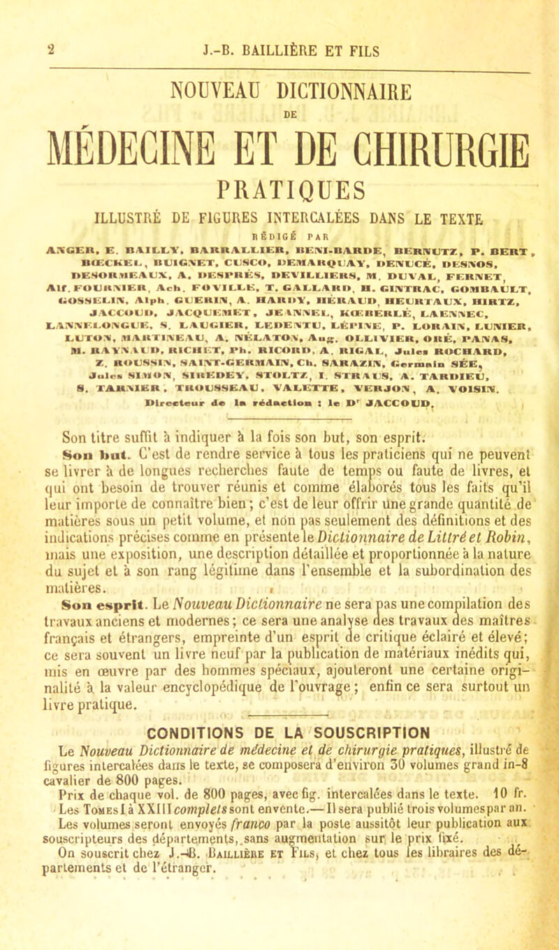 NOUVEAU DICTIONNAIRE DE MEDEGINE ET DE CHIRURGIE PRATIQUES ILLUSTRE DE FIGURES INTERCALEES DANS LE TEXTE ItBDlGE TAR AXG'EIX. E. BA.1LEY. BARRAELlEn. RE^'I-BARDE^ BERTVUTZ. P. BERT » BCECKEI., BUIG:VET, CUSCO, OEniAKQCA.Y, OEIVCCE, OCSIVOS. nESOR.tlEACX, A. OESPRES, BEVILEIERS, M. DEVAE FERIVET Alf. FOUarviER. Ach. F4IVILEE, X. GAEEARO, B. GINTRAC, GOIIIBAEET, C^OSSEEIK. Alph. GCERKS, A. nARI»Y» IIERAEO, UECRTAEX, HIRXZ, JACCUEO, JPACQCEMET, JE %NXEC, KCEREREE, EAEXr^EC, EAXXEEOXGCE, S. EACGIER, EEOEXTE, EEi*1:ME, P, EORAIX, EEIVIER, EETO:«, MAUTIXEAE, A. IMEEATO.%, OEEIVIER, ORE, PAIVAS, m. BAVX.VCn. RICIIET, Ph. RICORO. a. RIGAE, Jules ROCRARD, Z. ROESSIX. SAIXT-GERMAIIV, Cli. SARAZIX, GeritmlD S^E, Jules Sl.ROX, SlUEOEY, STOETZ, 1. STR/IES, A. XARDIEE, 8. XAUXIER. TROUSSEAU, VAEEXTE, YERJOX , A. YOISIX. BIrecieur de In rddnctloa : le JACCOUD^ Son litre suflit k indiquer k la fois son but, son esprit. Son but. C’esl de rendre service k lous les praticiens qui ne peuvent se livrer k de longues rccherclies faute de temps ou faute de livres, el qui out besoin de trouver reunis et coinme elabores tous les fails qu’il leur imporle de connaitre bien; c’est de leur offrir une grande quantile de maticres sous un petit volume, et non pas seulement des definitions et des indications precises comme en presente le Dictionnaire de Lillrdet Robin, mais une exposition, une description detaillee et proporlionnee k la nature du sujet el k son rang legitime dans I’ensemble et la subordination des malieres. i Son e»«prlt. Le Nouveau Dictionnaire ne sera pas une compilation des travaux anciens el modernes; ce sera une analyse aes travaux des maitres frangais et etrangers, empreinte d’un esprit de critique eclaire el eleve; ce sera souvent un livre neuf par la publication de materiaux inedits qui, mis en oeuvre par des hommes speciaux, ajouleront une certaine origi- nalite k la valeur encyclopedique de I’ouvrage; entin ce sera surtout un livre pratique. CONDITIONS DE LA SOUSCRIPTION Le Nouveau Dictionnaire de midecine et de chirurgie pratiques, illustr^ de figures intercalees dans le terle, se coniposera d’envii'on 30 volumes grand in-8 cavalier de 800 pages. Prix de chaque vol. de 800 pages, aveeCg. intercalees dans le texte. 10 fr. Les Tomes!a XXllIcomp/e/*sonl envcnte.— IIsera publie troisvolumespar an. ■ Les volumes seronl envoyes franco par la poste aussitot leur publication aux souscripieurs des deparlemenls,.sans augmentation sur. le prix fixe. On souscrit chez J.-4J. Bailuebe et Fils, el chez tous les libraires des de- parlements el de I’elranger.