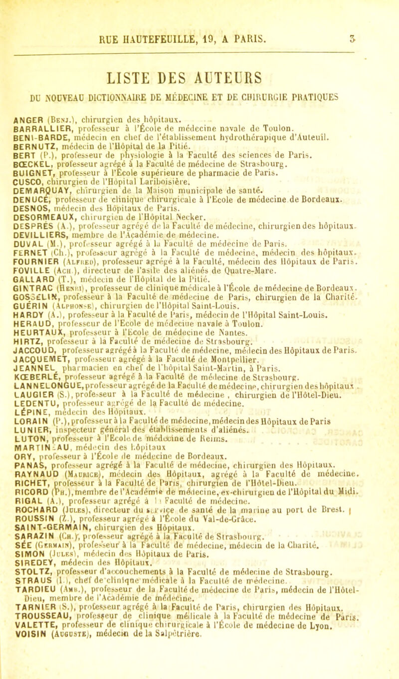 LISTE DES AETEURS DU AOCVEAD DICTIOA'.NAIHE DE MEDECINE ET DE CHIRURGIE PRATIQUES ANGER (Benj.), chirurgicn des hdpitaux. BARRALLIER, professcur a I’Ecole de medecine navale de Toulon. BENl-BARDE, medecin en clicf de I'elablissemenl hydiolherapique d'Auleuil. BERNUTZ, medecin de rUdpital de la Pilic. BERT (P.), professeur de phy^iologie a la Faculty des sciences de Paris. B(£CKEL, professeur agrege a la Faculle de medecine de Strasbourg. BUIGNET, professeur a I'Ecole superieure de pharmacie de Paris. CUSCO, cbirurgien de I’Hdpital Lariboisiere. DEIVIARQUAY, cbirurgien de la Maison municipale de sante. DENUCE, professcur de clinique cbirurgicalc a I’Ecole de medecine de Bordeaux. DESNOS, medecin des llopitaux de Paris. DESORiyiEAUX, cbirurgien de I'Hopital Necker. DESPRES (A.), professeur agrege de la Faculte de medecine, cbirurgien des hopitaux. DEVILLIERS, membre de I'.Academie de medecine. DUVAL (M.), professeur agrege a la Faculte de medecine de Paris. FERNET (Ch.), professcur agrege a la Faculte de medecine, medecin des bopitaux. FOURNIER (Alfheu), professeur agrege A la Faculte, medecin des Hdpitaux de Paris. FOVILLE (Acu ), directcur de I’asile des alienes de Quatre-Mare. GALLARD (T.), medecin de I’Hopital de la Pitie. GINTRAC (Hesi'.i), professeur de clinique medicale A I’Ecole de medecine de Bordeaux. GOS3ELIN, professcur A la Faculte de medecine de Pari.-,, cbirurgien de la Cbarite. GUERIN (Alphon'E), chirureien de I’Hopital Saint-Louis. HARDY (A.l, professeur A la Faculte de Paris, medecin de I’Hdpital Saint-Louis. HERAUD, professeur de I’Ecole de medeeiue navale a Toulon. HEURTAUX, professeur A I’Ecole de medecine de Nantes. HIRTZ, professeur a la Faculte de medecine de Strasbourg. JACCOUD, professeur agregeA la Faculte de medecine, medecin des Hdpitaux de Paris. JACQUEIVIET, professeur agrege A la Faculte de Montpellier. JEANNEL_ piiarmacien en cbef de I’bdpital Saint-Martin, A Paris. KCEBERLE, professeur agrege A la FacuHe de meilecine de Strasbourg. LANNELONGUE, profcsseur agrege de la Faculte de medecine, cbirurgien des bopitaux . LAUGIER (S.), profe-seur A la Facultd de mddecine , cbirurgien de I’Hdtel-Dieu. LEDENTU, professeur agrege de la Faculte de medecine. LUPINE, medecin des Hdpitaux. LORAIN (P.),professeur A la Facultd de medecine, medecin des Hdpitaux de Paris LUNIER, insjiecteur gdndral des dlablissements d’alidnds. LUTON, professeur A I’Ecole de medecine de Reims. MARTIN-AU, mddi^cin des l.dpitaux OHY, professeur A I'ficole ile inddecine de Bordeaux. PA NAS, professeur agrdgd A la Facultd de mddecine, chirurgicn des Hdpitaux. RAYNAUD (Madhice), medecin des Hdpitaux, agrege a la Facultd de mddecine. RICHET, professeur A la Facultd de Pans, cbirurgien de I’lldlel-Dieu. RICORD (Ph.),membre de I’Acaddmie de mddecine, ex-cbirurgien de i’Udpital du Midi. RIGAL (A.), professcur agrdgd A I i Faculte de medecine. ROCHARD (JoLEs), direcleur du service de sante de la maiine au port de Brest. | ROUSSIN (Z.), profes.seur agreed A I’ficole du Val-de-GrAce. SAINT-GERMAIN, cbirurgien des Hdpitaux. SARAZIN (Ch.)', professeur agrdgd A la Facultd de Strasbourg. S^E (Gebmain), profes’seur a la Facultd de medeeiue, mddecin de la Cbarite. SIMON (JuLF.sl, mddecin dia Hdpitaux de Paris. SIREOEY, mddecin des Hdpitaux. STOLTZ, professeur d’accouchements A la Facultd de mddecine de Strasbourg. STRAUS (1.1, cbef de cliniqne mddicale A la Facultd de mddecine. TARDIEU (Ahb.), professeur de la Facultdde medecine de Paris, mddecin de I’lldtel- Dieu, membre de I’Acaddmie de mddecine. TARNIER iS.), professeur agrdgd A la Facultd de Paris, cbirurgien des Hdpitaux. TROUSSEAU, iirofcs?eur de cliniuue mddicale A la Facultd de mddecine de Paris. VALETTE, professeur de clinique chirurgicale A l’^;cole de mddecine de Lyon, VOISIN (Avgdste), mddecin de la Salpdtricre.