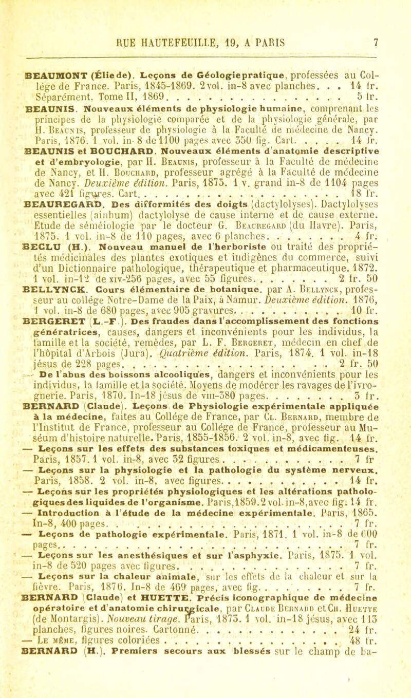 BEAUMONT (Eliede). Lemons de G^ologiepratique, professdes au Col- lege de France. Paris, 1845-1869. 2 vol. in-8 avec planches. . . 14 Ir. Separement. Tome II, 1869 5 Ir. BEAUNIS. Nouveaux didments de physiologic humaine, comprenant Ics principes de la pliysiologie coinparee et de la physiologic gdnerale, par II. Be.aois, prol'esseiir de physiologic a la Faculte de niedccine de Nancy. Paris, 1876. 1 vol. in-8 dellOO pages avec 350 fig. Carl 14 Ir. BEAUNIS et BOUCHARD. Nouveaux dldments d’anatqmie descriptive et d’embryologie, par II. Beaunis, professeur a la Faciille de medecine de Nancy, et 11. Boijchai!d, professeur agrege a la Faculte de medecine de Nancy. Deuxienie ^dilion. Paris, 1875. 1 v. grand in-8 de 1104 pages avec .421 figm’es. Cart 18 ir. BEAUREGARD. Des difformitds des doigts (dactylolyses). Dactylolyses essentielles (ainhum) dactylolyse de cause interne et de cause extorne. Etude de s6meiologie par le docteur G. Beacregard (du Havre). Paris, 1875. 1 vol. in-8 de 110 pages, avec 6 planches 4 fr. BECLU (H.). Nouveau manuel de I’herboriste OU traite des proprie- tes medicinales des plantes exotiques et indigenes du commerce, suivi d’un Dictionnaire palhologique, Iherapeutique et pharmaceutique. 1872. 1 vol. in-12 ue xiv-256 pages, avec 55 figures 2 fr. 50 BELLYNCK. Cours ^16mentaire de botanique. par A. Bellynck, profes- seur au college Notre-Dame de laPaix, a Namur. Deuxieme edition. 1876, 1 vol. in-8 de 680 pages, avec 905 gravures 10 fr. BERGERET [L.-F ). Des fraudes dans I’accomplissement des fonctions generatrices, causes, dangers et inconvenients pour les individus, la famille et la societe, remedes, par L. F. Berceret, medecin en chef de I’hSpital d’Arbois (Jura). Qualriemc Edition. Paris, 1874. 1 vol. in-18 jesus de 228 pages 2 fr. 50 — De I’abus des boissons alcooliques, dangers et inconvenients pour les individus, la lamille et la societe. Moyens de moddrer les ravages de I’ivro- gnerie. Paris, 1870. In-18 jiisus de viii-380 pages 3 Ir. BERNARD '.Claude). Le9ons de Physiologie experimentale appliqude h la medecine, faites au College de France, par Cl. Bernard, memhre de rinstitut de France, pi’ofesseur au College de France, prolesseur au Mu- seum d’histoire naturelle. Paris, 1855-1856. 2 vol. in-8, avec fig. 14 fr. — L,e9ons sur les effets des substances toxiques et medicamenteuses, Paris, 1857.1 vol. in-8, avec 32 figures 7 fr — Ee9ons sur la physiologie et la pathologie du systems nerveux, Paris, 1858. 2 vol. in-8, avec figures 14 fr. — Le9ons sur les proprietds physiologiques et les alterations patholo- giquesdes iiquides de I'organisme. Paris,1859.2 vol. in-8,avcc fig. 14 fr. — Introduction e I’etude de la rnddecine experimentale. Paris, 1865. In-8, 400 pages 7 fr. — Le9ons de pathologie experimentale. Paris, 1871. 1 vol. in-8 de 600 pages 7 fr. — Ee9ons sur les anesthesiques et sur I’asphyxie. Paris, 1875. 1 vol. in-8 de 520 pages avec figures 7 fr. — Le9ons sur la chaleur animate, sur Ics cfl'cts dc la chalcur et sur la fievre. Paris, 1876. In-8 de 469 pages, avec fig 7 fr. BERNARD Claude) et HUETTE. Precis iconographique de medecine operatoirc et d'anatomie chiru^icale, par Claude Bernard etCli. Huette (de Montargis). Nouveau tirage. f^ris, 1873. 1 vol. in-18 jesus, avcc 115 planches, figures noires. Cartonii6 24 Ir. — Le MfisiE, figures colorides 48 Ir. BERNARD (H.). Premiers secours aux blesses sur le champ dc ha-
