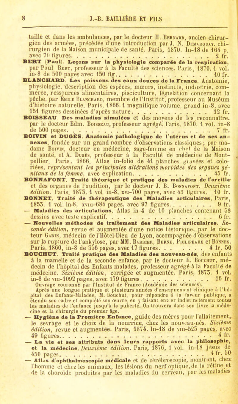 taille et dans les ambulances, par le docteur II. Behnard, ancien chirur- gien des armees, precW^e d’une introduction par J. N. Demarqday. chi- rurgien de la Maison municipale de sante. Paris, 1870. In-18 de 164 p. avec 70 figures 2 fr. BERT (Pauli. Lemons sur la physiologie compar^e de la respiration, par Paul Bert, professeur a la Faculty des sciences. Paris, 1870.1 vol. in-8 de 500 pages avec 150 fig 10 fr. BLANCHARD. Les poissons des eaux douces de la France. Anatomie, physiologic, description des espSces, moeurs, instinUs, iiidustrie, com- merce, resspurces alimentaires, pisciculture, legislation concernant la pSche, par Emile Blanchard, membre de I'lnstitiit, prolesseur au Museum d’histoire naturelle. Paris, 1866.1 magnifique volume, grand in-8, avec 151 figures dessinees d’aprfes nature 12 fr. BOiSSEAU Des maladies simuldes et des moyens de los reconnaltre. par le docteur Edm. Boissead, professeur agrdgd. Paris, 1870. 1 vol. in-8 de 500 pages 7 fr. BOIVIN et DUGllS. Anatomie pathologiqne de I’utdrns et de ses an- nexes, fondde sur un grand nombre d’observations classiques; par ma- dame Boivin, docteur en mddecine, sage-femme en rlml de la Maison de santd, et A. Duces, professeur a la Facultd de mddeciiie de Mont- pellier. Paris. 1866. Atlas in-folio de 41 planches, giavdes et colo- rides, repr^sentant les principales alUralions morbides des organes gd- nitaux de la femme, avec explication 45 fr. BONNAFONT. Traitd thdorique et pratique des maladies de I’oreille et des organes de I’audition, par le docteur J. B. Bonnaeont. Deuxitnie idition. Paris, 1875. 1 vol in-8, xvi-700 pages, avec 45 figures. 10 fr. BONNET. Traitd de thdrapeutique des Blaladius articulaires, Paris, 1853, 1 vol. in-8, xviu-684 pages, avec 97 figures 9 fr. — maladies des articulations. Atlas in-4 de 16 planches contenant 58 dessins avec fexie explicatif 6 fr. — Nouvelles mdthodes de traitement des Maladies articulaires. Sc- conde Edition, revue et augmentde d’une notice liistorique, par le doc- teur Garin, medecin de I’Hotel-Dieu de Lyon, accompagnee d’observations sur la rupture de I’ankylose, par MM. Barrier, Berne, Philipeaux et Bonnes. Paris, 1860, in-8 de 356 pages, avec 17 figures 4 fr. 50 BOUCHUT. Tralld pratique des Maladies des nouveau-nds, des enfants a la mamelle et de la scconde enfance, par le docteur E. Bouchdt, me- decin de I’hOpital des Enfants malades, professeur agrege a la Faculfd de medecine. Sixiime idilion, corrigde et augmentee. Paris, 1873. 1 vol. in-8 de viii-1092 pages, avec 179 figures 16 fr. Ouvrage couroone par I'lnstilut de France (Aeademie des sciencesK Apres une longue pratique et plusieurs annees d’enscipnenu iil clinique a I’hd- j^itdl des Enfants-Malades, M. fJouchut, pour rdpondre a la favcur pufilique, a etendu son cadre et compldle son oeuvre, en y faisanl entrcr imfistinclemenl toutes les maladies de I'enfance jusqu’a la puberte. On Irouvera dans son livre la mede- cine et la cliirurgie du premier Age. — Hygiene de la Premibre Enfance, guide des meres potir I’allaifement^ le sevrage et le choix de la nourrice, chez les nouvi au-nes. Sixiime Edition, revue et augmentee. Paris, 1874. ln-18 de vni-525 pages, avec 49 figures ^ — La vie et ses atiributs dans leurs rapports avec la philosophie, et la medecine. Dcuxiime edition. Paris, 1876, 1 vol. iii-18 josus de 450 page.s 4 fr. 50 — Atlas d’ophthalmoscopie medicate et de c6rebroscopie, Mionirant, chez riiomme et chcz les aniinaux, les Idsions du nerf optique.de la ratine et de la choroide produites par les maladies du ccrveau, par les maladies