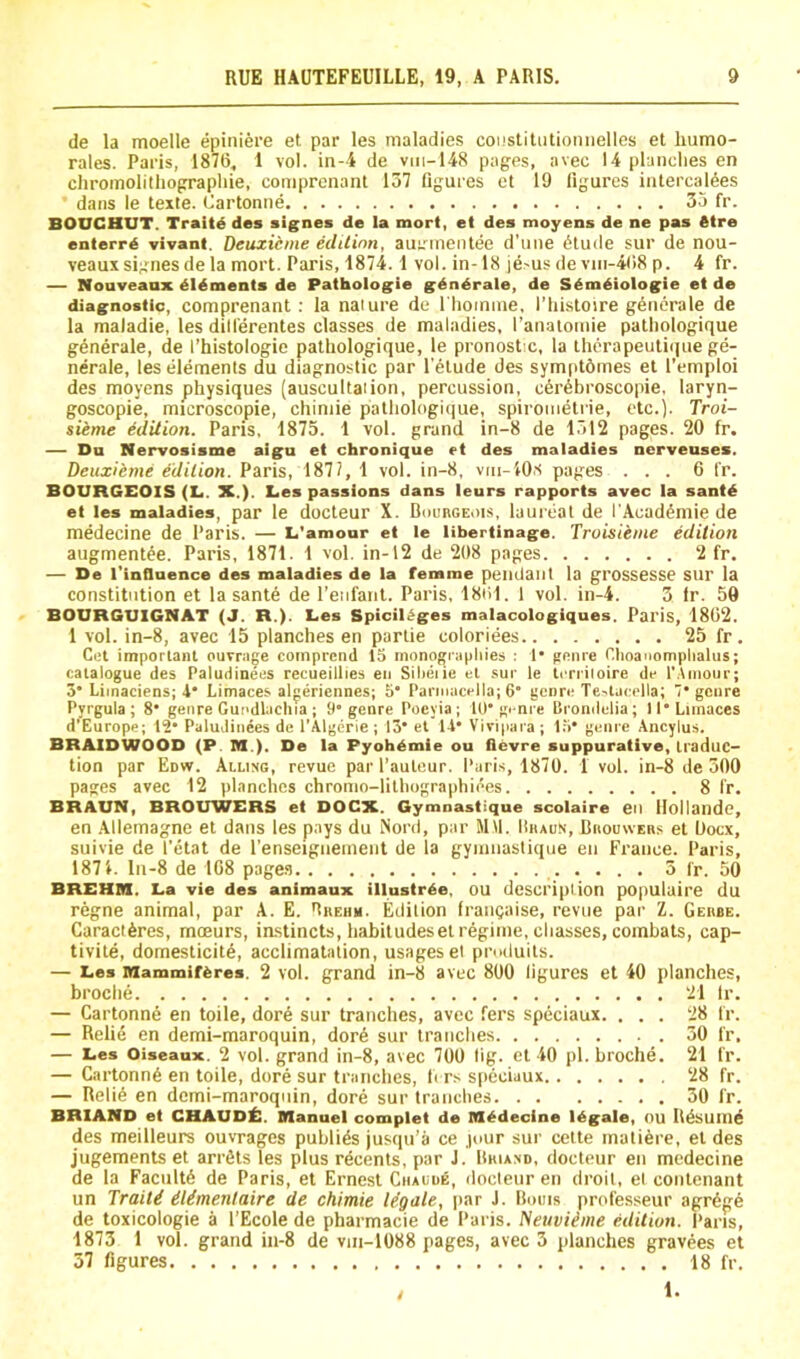 de la moelle epiniere et par les maladies coi.'stiliitioniielles et liumo- rales. Paris, 1876, 1 vol. in-i de viii-148 pages, avec 14 planclies en chromolithograpliie, comprenant 137 figures et 19 figures iiitercal6es dans le texte. Cartonne 35 fr. BOnCHUT. Traits des signes de la mort, et des tnoyens de ne pas 6tre entered vivant. Deuxicme eclUinn, auirmeiitee d’uue (5lude sur de nou- veaux signesde la mort. Paris, 1874.1 vol. in-18 je-us de vm-468 p. 4 fr. — Nouveaax didments de Pathologie gdndrale, de Sdmdiologie et de diagnostic, comprenant; la naiure de I'liomine, I’liistoire g6nerale de la maladie, les dill'erentes classes de maladies, I’anaiotnie pathologique generale, de I’histologie pathologique, le pronostic, la lhcrapeuti(]ue ge- nerale, les elements du diagnostic par I’elude des sympt6mes et I’emploi des moyens physiques (auscultaiion, percussion, c6r6hroscopie, laryn- goscopie, microscopie, chiniie pathologi(|ue, spirometrie, etc.}. Troi- sieme edition. Paris, 1875. 1 vol. grand in-8 de 1312 pages. 20 fr. — Da Nervosisme aig^u et chronique et des maladies ncrveuses. Deuxieme edilion. Paris, 1871, 1 vol. in-8, viii-iO.s pages ... 6 fr. BOURGEOIS (L,. X.). L,es passions dans leurs rapports avec la santd et les maladies, par le docteur X. DiiunGEois, laureat de I'Acad^mie de medecine de Paris. — L'amour et le libertinage. Troisiime edition augmentee. Paris, 1871. 1 vol. in-12 de 208 pages 2 fr. — De I'inflnence des maladies de la femme pendant la grossesse Slir la constitution et la sante de I’enfant. Paris, 18til. l vol. in-4. 3 fr. 59 BOURGUIGNAT (J. R.). Les SpiciHges malacologiques. Paris, 1802. 1 vol. in-8, avec 15 planches en partie coloriees 25 fr. Cel important ouvrage comprcnd 15 inonogiapliies : 1* penre Clioanomphalus; catalogue des Paludinees recueillies en SiOeiie et sur le teriiloire de f.Amour; 3* Liinaciens; 4* Limaces algeriennes; 5* Parmacella; 6 genre Te'tacella; • genre Pyrgula ; 8* genre Gui'dlaclira ; 9'genre Poeyia ; 10* genre Brondelia; II* Limaces d’Europe; 12* Paludinees de I'Algerie ; 13* et 14* Viripara ; 1;>* genre Ancylus. BRAIDWOOD (P M.). De la Pyoh^mie on ilevre suppurative, traduc- tion par Edw. Ailing, revue par I’auleur. Paris, 1870. 1 vol. in-8 de 300 pages avec 12 planches chromo-lilliographiees 8 fr. BRAUN, BROUWERS et DOCX. Gymnastique scolaire eil llollandc, en Allemagne et dans les pays du NonI, par Mil. Hhaun, Biiouwers et Oocx, suivie de I'etat de I'enseigiieinent de la gymnastique en France. Paris, 1871. ln-8 de 108 page.s 3 fr. 50 BREHM. La vie des animaux illustr^e, OU description populuire du regne animal, par A. E. Ruehm. Edition frangaise, revue par Z. Geube. Caractferes, moeurs, instincts, habitudes el regime, cliasses, combats, cap- tivile, domeslicite, acclimatation, usages el produits. — Les Mammiferes. 2 vol. gTand in-8 avec 800 figures et 40 planches. broche 21 Ir. — Cartonne en toile, dor6 sur tranches, avec fers speciaux. ... 28 fr. — Relie en demi-maroquin, dor6 sur tranches 30 fr. — Les Oiseaux. 2 vol. grand in-8, avec 700 fig. et 40 pi. broche. 21 fr. — Cartonn6 en toile, dore sur tranches, li rs speciaux 28 fr. — Reli6 en demi-maroquin, dore sur tranches 30 fr. BRIAND et CHAUD^. Manuel complet de Medecine legale, ou Rdsum^ des meilleurs ouvTages publics jusqu’ii ce jour sur celte rnati6re, el des jugements et arrdts les plus recenls, par J. Rhiand, docteur eii medecine de la Faciilt6 de Paris, et Ernest Ciialue, docleur en droit, el conlcnant un Traiti Mmentaire de chimie legale, par J. Roms professeur agr6g:6 de toxicologie a I’Ecole de pharmacie de Paris. Neuviime edition. Paris, 1873 1 vol. grand in-8 de vm-1088 pages, avec 3 planches gravees et 37 figures 18 fr. 1.