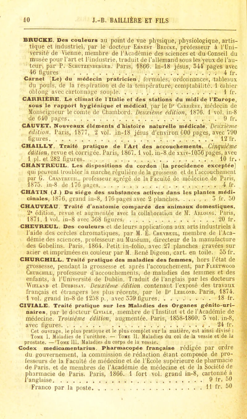 BRUCKE. Des couleurs au point de vue physique, physiologique, artis- tique et industriel, par le docteur Ernest Brucke, professeur a I’Uni- versite de Vienne, merabre de I'Academie des sciences et du Conseil du musee pour I’art et I’industrie, traduit de I’allemand sous les yeux de I’au- teur, par P. Schutzenberger. Paris, 1866. ln-18 jesus, 344 pages avec 46 Bgures 4 Ir. Carnet !Le) du mddecin pratricien , fomiules, Ol’donnances, tableaux du pouis, de la respiration el de la tcmpdralure, comptabihtd. 1 cahier oblong avec carlonnage souple 1 I'r. CARRIERE. Le climat de I'ltalie et des stations du midi de I’Europe, sous le rapport hygi^nique et medical, par le If Carriehe, mddecin de Monseigneur leconite de Chainbord. Deuxidme edition, 1876. 1 vol. in-8 de 640 pages • 9 fr. CAUVET, Nouveaux dldments d'histoire naturelle mddicale. Deuxieme idilion. Pai’is, 1877, 2 vol. in-18 jesus d’environ 600 pages, avec 790 figures 12 I'r. CHAILLY. Traitd pratique de I’Art des accouchements. Cinquii'flie Mition, revue et corrigee. Par is, 1867.1 vol. in-8 de xxiv-1056pages, avec- 1 pi. et 282 figures 10 Ir. • CHANTREUIL. Les dispositions du cordon [la procidence exceptde] qui pouveiit tronbler la niarclie reguliero dc la grossesse el de raccouchcineiU par G. Cn.vNTREuii., professeur agrege de la Faculle de medecine de Paris, 1875. in-8 de 176 pages 4 fr. CHATIN (J.) Du si^ge des substances actives dans les plantes mddi- cinales, 1876, grand in-8, 176 pages avec 2 planches 5 fr. 50 CHAUVEAU. Traitd d’anatomie comparde des animaux domestiques, 2* edition, revue et augnirnlee avec la collaboration de M. Arloing. Paris, 1871. 1 vol. in-8 avec 568 figures 20 Ir. CHEVREUL. Des couleurs et de leurs applications aux arts industriels a I’aide des ceixles cliromatiques, par M. E. Cuevrebl, membre de I’Aca- demie des sciences, prolesseur au Museum, directeur de la manufacture des Gobelins. Paris, 1864. Petit in-folio, avec 27 planches gravees sur acier et imprimees en couleur par M. ItendDigeon, cart, en toile. 55 fr. CHURCHILL. Traitd pratique des maladies des femmes, horS I'etat de grossesse, pendant la grossesse et apres I’accouchemenl, par Fleetwood Churchill, professeur d’accouchemenis, de maladies des lemmes et des enfants, a I’Universite de Dublin. Tiaduit de i’anglais par les docteurs WiELAND et Ddbbisay. DeuxUme idition conteriant I’expose des Iravaux francais et dtrangers les plus rdeents, par le D' Leblond. Paris, 1874. 1 vol. grand in-8 de 1258 p., avec 359 figures 18 fr. CIVIALE. Traitd pratique sur les Maladies des Organes gdnito-nri- naires, par le docteur Civiale, membre de I’Institut et de I’Academie de medecine. Iroisieme idition, augmentee. Paris, 1858-1860. 3 vol. in-8, avec figures . . / . 24 fr. Get ouvrage. le plus pratique et le plus complct sur la matiere, est ainsi divise : Tome I. Maladies de I’urcthre. — Tome 11. Maladies du col de la vessie et de la prostate. —'Tome 111. Maladies du corps de la vessie. Codex medioamentarius. Pharmacopde fran^aise redigee par ordre du gouvernement, la commission de redaction dtant composee de pro- fesseurs de la Faculle de medecine et de I’Ecole superieure de pharmacie de Paris, et de membres de I’Academie de medecine el de la Societe de pharmacie de Paris. Paris, 1866. 1 fort vol. grand in-8, cartonn6 it I'anglaise 9 fr. 50 Franco par la poste 11 fr. 50