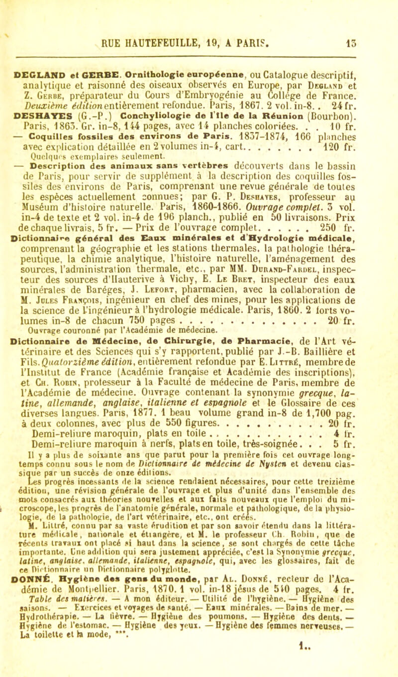 DECLANO et GERBE. Ornithologie enrop^enne, OU Catalogue descriptit, analyti(iue et raisonn6 des oiseaux observes en Europe, par Deolano et Z. Gebbe, preparateur du Cours d’Embryogdnie au 6)llege de France. Deuxiime ^</i7(onenti6rement refondue. Paris, 1867. 2 vol.in-8.. 24 fr. DESHATES (G.-P.) Conchyliologie de I'lle de la Reunion (Bourbon). Paris, 1863. Gr. in-8,144 pages, avec 14 plancbes colorides. . . 10 fr. — Coquilles fossiles des environs de Paris. 1837-1874, 166 planches avec explication detaillee en 2 volumes in-4, cart 120 fr. Quciqui s exemplaires sculemcnl. — Description des animaux sans vert^bres deCOUVerls dans le bassin de Paris, pour scrvir de supplement a la description des coquilles fos- siles des environs de Paris, comprenant une revue generale de toutes les especes actnellement connues; par G. P. Desha yes, professeur au Museum d’hisloire naturelle. Paris, iS60-lS66. Ouvrage compjel.'5 vol. in-4 de texte et 2 vol. in-4 de 196 planch., public en 50 livraisons. Prix de chaque livrais, 5 fr.—Prix de I'ouvrage complet 250 fr. Dictionnai<-e gdndral des Eanx mindrales et d’Hydrologie mddicale, comprenant la geographic et les stations thermales. la palbologie thera- peutique, la chimie analytique, I’histoire naturelle, I’amenagement des sources, I’administraiion thermale, etc., par MM. Ddband-Fardel, inspec- teur des sources d'llauterive a Vichy, E. Le Bret, inspecteur des eaux minerales de Bareges, J. Lefort, pharmacien, avec la collaboration de M. Idles FBAxgois, ingenieur en chef des mines, pour les applications de la science de I’ingenieur a I’hydrologie mddicale. Paris, 1860. 2 lorts vo- lumes in-8 de chacun 750 pages 20 fr. OuYrage couronne par I’Academie de medecine. Dictionnaire de Medecine, de Chirurgie, de Pharmacie, de I'Art ve- tdrinaire et des Sciences qui s'y rapportent, public par J.-B. Bailliere et Fils.QuatorstdmeEdition, entiferement refondue par E.Littre, membrede I’lnstitut de France (Acaddmie francaise et Academie des inscriptions], et Ch. Robin, prolesseur a la Faculte de medecine de Paris, membre de I'Acaddmie de mddecine. Ouvrage contenant la synonymie grecqiie, la- tine, allemande, anglaise, italienne et espagnole et le Glossaire de ces diverses langues. Pans, 1877. 1 beau volume grand in-8 de 1,700 pag. a deux colonnes, avec plus de 550 Ggures 20 Ir. Demi-reliure maroquin, plats en toile 4 fr. Demi-reliure maroquin a nerfs, platsen toile, trds-soignde. . . 5 fr. 11 y a plus de soixante ans que parut pour la premiere fois cel ouvrage long- temps connu sous le nom de Dicltotmaire de medecine de Nysten et devenu cias- sique par un succds de onze edilions. Les progres incessants de la science rendaient ndcessaires, pour cette trcizieme edition, une rdvisioo gendrale de I'ouvrage et plus d'unite dans I'enscmble des mots consacres aux theories nouvelles et aui faits nouveaux que I’emploi du mi- croscope, les prngrAs de I'anatomie generale, normale et nalhologique, de la physio- logic, de la pathologic, de Part vdterinaire, etc., ont crees. H. Liltrd, connu par sa vaste Erudition et par son savoir litendu dans la littera- ture mddicale, nalionale et dtiangere, et M. le professeur t'.h Rohiii, que de recents iravaui ont placd si haut dans la science, se soul charges de cette tiche importante. One adilition qui sera justement apprdciee, e'est la Synonymie grecque, tatine, anglaise. allemande, italienne, espagnole, qui, avec les glossaires, fait de ce Oiclionnaire nn Dictionnaire polyglntte. DONNi:. Hygiene daa gene du monde, par Al. Donn£, recleur de I’Aca- ddmie de Montpellier. Paris, 1870.1 vol. in-18 idsnsde 540 pages. 4 Ir. Table des maliires. — A mon dditeur. — Utilite de I’hygidne. — Hygidne des saisons. — Exercices el voyages de santd. — Eanx minerales. — Bains de mcr. — Hydrothdrapie. — La llevre. — Hygidne des poumons. — Hygidne des dents. — Hygiene de I’eslomac. — Hygidne des yeux. — Hygidne des femmes nerveuscs. — La toilette el la mode, •*'. 1..