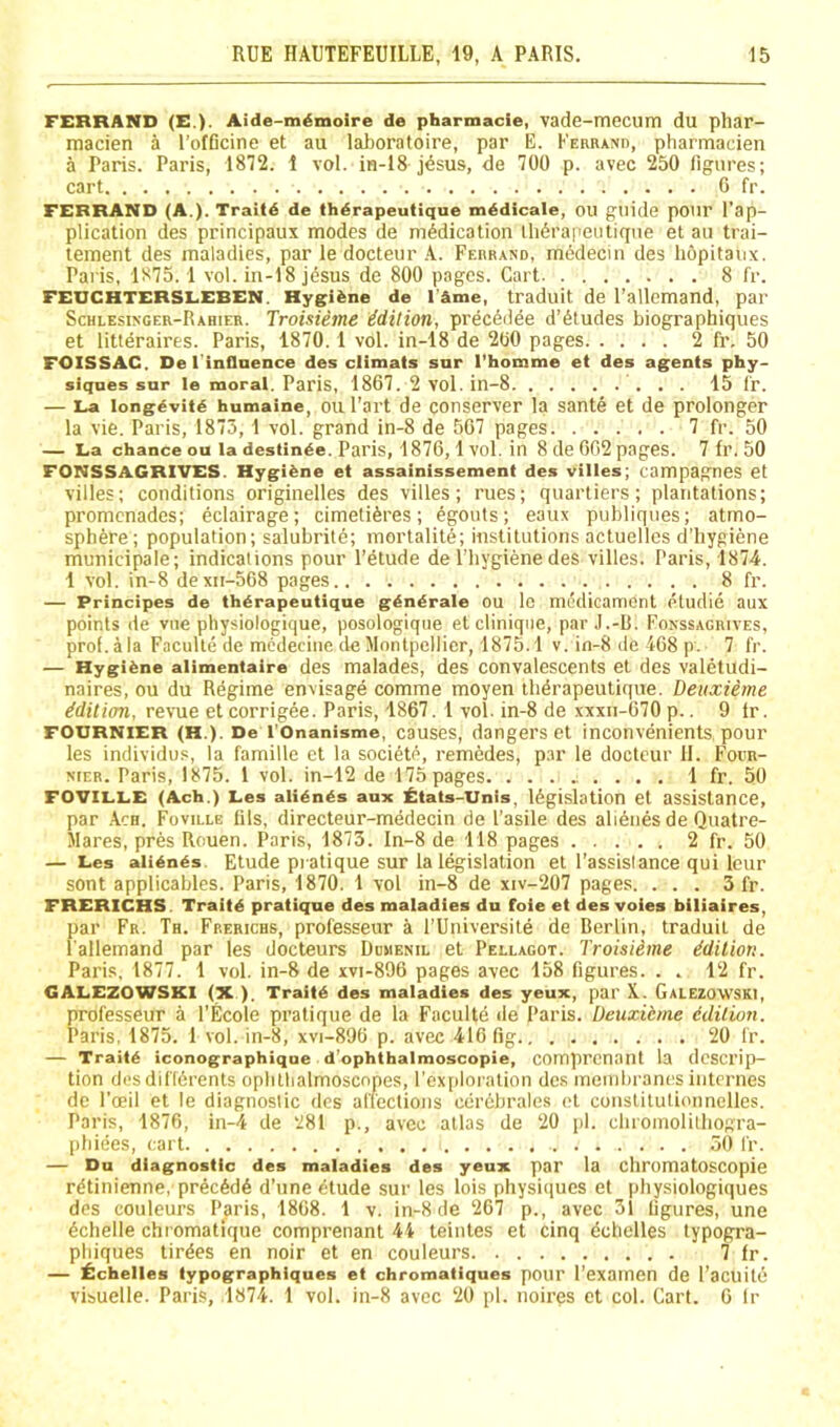 FERRAND (E.). Aide-memoire de pharmacie, vade-mecum du phar- macien a I’ofBcine et au laboraloire, par E. KEanANn, pharmacien a Paris. Paris, 1872. 1 vol. in-18 j^sus, de 700 p. avec 250 figures; cart G fr. FERRAND (A.). Traild de thdrapeutique medicale, ou guide pour I’ap- plication des principaux modes de nildication lli6rapeutique et au trai- tement des maladies, par le docteur .A. Febrand, medecm des hopitaux. Paris, 1875.1 vol. iii-18 jdsus de 800 pages. Cart 8 I'r. FEUCHTERSLEBEN. Hygiene de I'Ame, traduit de I’allemand, par Schiesixger-Rahier. Troisieme idition, prec6dee d’6ludes biographiques et litteraires. Paris, 1870.1 vol. in-18 de 200 pages 2 fr. 50 FOISSAC. De I'inflnence des climats snr Thomme et des agents phy- siques sur le moral. Paris, 1867. 2 vol. in-8 15 fr. — La longevity humaine, ou Part de conserver la sante et de prolonger la vie. Paris, 1873,1 vol. grand in-8 de 567 pages 7 fr. 50 — La chance ou la destinde. Paris, 1876,1 vol. in 8 de 662 pages. 7 fr. 50 FONSSAGRIVES. Hygiene et assainissement des villes; campagnes et villes; conditions originelles des villes; rues; quartiers; plantations; promenades; eclairage; cimetiferes; 6gouts; eaux publiqiies; atmo- sphere; population; salubrite; mortalite; institutions actuellcs d’hygiene municipale; indications pour I’etude de I'liygiene des villes. Paris, 1874. 1 vol. in-8 dexii-568 pages 8 fr. — Principes de therapeutique g^ndrale ou Ic medicament etudie aux points de viie physiologique, posologique etcliniqiie, par J.-D. Fonssagrives, prof, ala Faculte de medeciiic de Montpellier, 1875.1 v. in-8 de-168 p. 7 fr. — Hygiene alimentaire des malades, des convalescents et des valetudi- naires, ou du Rdgime envisage comme moyen tlidrapeutique. Deuxieme Edition, revue et corrigee. Paris, 1867. 1 vol. in-8 de xxxii-670 p.. 9 Ir. FOURNIER (H.). De I'Onanisme, causes, dangers et inconvenients pour les individus, la famille et la soci6te, remedes, par le doctcur 11. Focr- NiER. Paris, 1875. 1 vol. in-12 de 175 pages 1 fr. 50 FOVILLE (Ach.) Les alien^s aux £tats-Unis, legislation et assistance, par .Ach. Foville fils, directeur-medecin de I’asile des alienes de Quatre- Mares, pres Rouen. Paris, 1873. In-8 de 118 pages 2 fr. 50 — Les alienes. Etude pratique sur la legislation et Passislance qui leur sent applicables. Paris, 1870. 1 vol in-8 de xiv-207 pages. . . . 3 fr. FRERICHS. Traitd pratique des maladies du foie et des voles biliaires, par Fr. Th. Frerichs, professeur a I’Universite de Berlin, traduit de l allemand par les docteurs Domenil el Pellagot. Troisieme ddiliori. Paris, 1877. 1 vol. in-8 de xvi-896 pages avec 158 figures. . . 12 fr. GALEZOWSKI (X ). Traits des maladies des yeux, par K. Galezovvski, professeur a I’Ecole pratique de la Faculte de Paris. Deuxibme bdition. Paris. 1875. 1 vol. in-8, xvi-896 p. avec 416 fig 20 fr. — Traite iconographique d’ophthalmoscopie, comprcnant la descrip- tion desdifidrents oplitbalmoscnpes, I’exploralion des iiicuibranes internes de I'oeil el le diagnostic des affeclions cerdbrales el constitutionnelles. Paris, 1876, in-4 de 281 p., avec atlas de 20 pi. cliroinolilliogra- pbiees, cart 50 I'r. — Du diagnostic des maladies des yeux par la cliromatoscopie rdtinienne, precAdA d’une etude sur les lois physiiiues et physiologiques des couleurs Paris, 1808. 1 v. in-8 de 267 p., avec 31 figures, une Aclielle chromatfque comprenant 44 teintes el cinq Achclles typogra- phiques tirAes en noir et en couleurs 7 fr. — ^chelles typographiques et chromaliques pour I’examen de I’acuitA visuelle. Paris, 1874. 1 vol. in-8 avec 20 pi. noires et col. Cart. 6 Ir