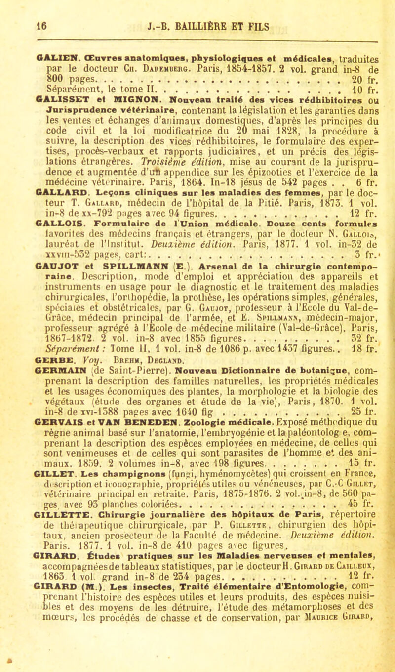 GALIEN. CEnvrea anatomiqnes, physiologiques et midicalea, Iraduites par le docteur Cii. Dabemberg. Paris, 1854-1857. 2 vol. grand in-8 de 800 pages 20 fr, Separeinent, le tome II 10 fr. 6AL.1SSET et MIGNON. Noavean traild des vices rddhibitoires OU Jorisprudence vdterinaire, contenant la Idgislalion etles garanties dans les ventes el ^changes d’animaux domestiqiies, d’apres les principes du code civil et la loi modificatrice du 20 mai 1828, la procedure a suivre, la description des vices r6dliibitoires, le formulaire des exper- tises, proc6s-verbaux et rapports judiciaires, et un precis des legis- lations dlrangferes. Troisiime edition, raise au courant de la jurispru- dence et aiigraentee d'ub appendice sur les dpizooties et I’exercice de la mdd^cine v6lorinaire. Paris, 1864. In-18 jesus de 542 pages . . 6 fr. GAI.L.ARD. Leqons cliniques sur les maladies des femmes, par le doc- teur T. Gallabd, ni6decin de I’bOpital de la Piti6. Paris, 1873. 1 vol. in-8 de xx-792 pages avec 94 figures 12 fr. GALLiOIS. Formulaire de I'Union mddicale. Douze cents formulps lavoriles des ra6decins francais el ctrangers, par le docteur N. GAtioia, laurdat de I’lnsiitul. Deuxikmc Edition. Paris, 1877. 1 vol. in-32 de xxvni-532 pages, cart; 5 fr.- GAUJOT et SPILLIHANN (E.). Arsenal de la chirurgie contempo- raine. Description, mode d’emploi et appreciation des appareils et instruraents en usage pour le diagnostic et le traiteraenl des maladies chirurgicales, l’oribop6die, la protb^se, les operations simples, generales, sp6ciaies et obsldtricales, par G. Gaujot, prolesseur a I’Ecole du Val-de- Grace, mddecin principal de Tarmee, et E. Spillmann, medecin-major, professenr agrege a I’Ecole de medecine mililaire (Val-4e-Gr5ce). Paris, 1867-1872. 2 vol. in-8 avec 1855 figures 32 fr. Sfparement: Tome 11, 1 vol. in-8 de 1086 p. avec 1457 figures.. 18 fr. GERBE. Voy. Brehm, Deglaxd. GERMAIN (de Saint-Pierre). Nouveau Dictionnaire de botanique, com- prenant la description des families naturelles, les proprietes medicales et les usages economiques des plantes, la morpbologie et la binlogie des veg^taux (etude des organes et 6tude de la vie), Paris, 1870. 1 vol. in-8 de xvi-1588 pages avec 1640 fig 25 Ir. GERVAIS et VAN BENEDEN. Zoologie mddicale. Expos^ m^lbt'dique du regne animal basd sur I’anatomie, I’embryogenie et la paldonlolog e, cora-- prenanl la description des esp6ces employees en medecine, de celles qui sont venimeuses el de celles qui sont parasites de I’bomme e*. des ani- maux. 18.59. 2 volumes in-8, avec 198 figures 15 Ir. GILLET. Les champignons (fungi, bymcnomycetes) qui croisscnl en France, drscriplion et iconographie, proprietes utiles ou veneneuses, par C.-C Gillet, veterinaire principal en retraite. Paris, 1875-1876. 2 vol.,in-8, de 560 pa- ges, avec 93 planches culoriees 45 fr. GILLETTE. Chirnrgie journaliere des hOpitaux de Paris, repertoire de tbeiapeutique cliirurgicale, par P. Gillette., cbirurgien des bopi- taux, ancieri prosecleur de la Faculle de medecine. Dcuxicme edilion. Paris. 1877. 1 vol. in-8 de 410 pages a\ec figures. GIRARD. Etudes pratiques sur les Maladies nerveuses et mentales, accompagneesde tableaux statistiques, par le docteur 11. Girard deCaili.ebx, 1863 1 vol. grand in-8 de 234 pages 12 fr. GIRARD (M.). Les insectes, Traitd dldmentaire d'Entomologie, coni- prenani I'bistoire des espfeces utiles et leurs produits, des espdees nuisi- bles et des moyens de les detruire, I’etude des metamorphoses et des moeurs, les precedes de chasse et de conservation, par Maurice Girard,