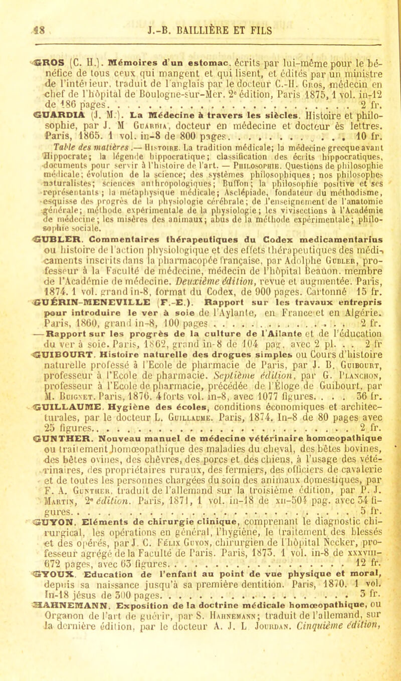 '£ROS (C. H.]. M6moires d’un estomac. Merits par lui-mSme pour le be- neOce de lous crux qui mangent et qui lisent, et edites par un ministre de I’inteiieur, traduit de I'anglais par ledorteur C.-ll. Gr.os, mddecin en chef de rh6pilal de Boulogiie-sur-Mcr. 2 edition, Paris 1875, 1 vol. in-12 de 186 pages 2 fr. GUARDIA (J. M.). La M^decine travers les slides. Histoire et philo- sophie, par J. M GoARiiiA, docteur en m^decine et docteur es lettres. Paris, 1865. 1 vol. in-8 de 800 pages 10 fr. Table des nialiirrs .— Hi.-iToniE. La tradition mddicale; la medecine grccqueavant Hippocrate; la Idgcmle liippocratique; classification des eciits hippocratiques, documents pour servir i I’histoire de I'art. — PniLOsoPiiiB. Questions de philosophie meilicale; evolution de la science; des systemes philosophiques ; nos pliilosoplies naturalistes; sciences anihropologiques; Buffon; la philosophie positive et scs •representants ; la inetaphysique niddicale; Ascldpiade, fondateur du methodisme, ■esquisse des progres de la physiologie cerehrale; de I’enseignement de I’anatomie ^endrale; methode expArimenlale de la physiologie; les vivisections i I’Academie de medecine; les misdres des animaux; abus de la mdthode experimentale; philo- sophie sociale. 4SUBLER. Commentaires thdrapeutiqnes du Codex medicamentarius ou histoire de Paction physiologique et des effets thdrapeutiques des mddi-. cainents inscritsdans la |iharmacopde frangaise, par Adolphe Gcbler, pro- fesspur a la Facultd de mddccine, medecin de l’li6pital Beailon. membre de I’.Acaddmie de mddccine. Deuxiime ddition, revue et auginentde. Paris, 1874. 1 vol. grand in-8, format du Codex, de 900 pages. Cartonnd 15 fr. GUilRIN-IHENEVILLE (F.-E.). Rapport sur les travaux entrepris pour iniroduire le ver ^ soie de I'Aylanto, en France et en Algerie. Paris, 1860, grand in-8, 100 pages 2 fr. — Rapport sur les prog^rds de la culture de I’Ailante et de I’education du ver a soie. Paris, 1862, grand in-8 de 104 pag. avec 2 pi. . . 2 fr <«UIBOURT. Histoire naturelle des drogues simples OU Coui'S d’histoire naturelle professd a I'Ecole de pharmacie de Paris, par J. B. Gdibourt, professeur a I’Ecole de pharmacie. Seplihne (klilion, par G. Planchon, professeur a I’Ecole de pharmacie, prdcddde de I'Eloge de Guibourt, par II. Buignet. Paris, 1876. 4forts vol. in-8, avec 1077 figures. ... 36 fr. GUILLAUME, Hygiene des ecoles, conditions dconomiques et architec- turales, par le docteur L. Guillaume. Paris, 1874, In-8 de 80 pages avec 25 figures 2 fr. GUNTHER. Nouveau manuel de medecine vetdrinaire homceopathique ou Iraiiement Jioinoeopalhique des maladies du cheval, desbdtes bovines, •des bStes ovines, des chSvres, des pores et deschiens, a I’usage des vete- Tinaires, des proprietaires ruraux, des fermiers, des ofliciers de cavalcrie et de toutes les personnes chargees du soin des animaux domestiques, par F. A. Guntheh, traduit de I’allcmand sur la troisieme edition, par P. J. Martin, ^ edilion. Paris, 1871, 1 vol. in-18 de xii-501 pag. avee 54 fi- gures 5 fi’. GUYON. Elements de chirurgie Clinique, comprenaiU le diagnostic chi- I’urgical, les operations en general, I’hygiene, le Iraiiement des blessds et des operes, par J. C. Felix Guvon, chirurgien de I hOpital Nccker, pro- fesseur agrege de la Faculte de Paris. Paris, 1873. 1 vol. in-8 de xxxviii- 672 pages, avec 63 figures 12 fr. GYOUX. Education de I’enfant au point de vue physique et moral, depiiis sa naissance jusqu’a sa premiere dentition. Paris, 1870. 1 vol. In-18 j6sus de 300 pages ... 3 fr. IHAHNEMANN. Exposition de la doctrine medicate homoeopathiqne, OU Organon de I'art de guerir, par S. Hahnemann; traduit de I’allcmand, sur la dcz'niei'e edilion, par le docteur A. J. L Jouhdan. Cinquieme edition,