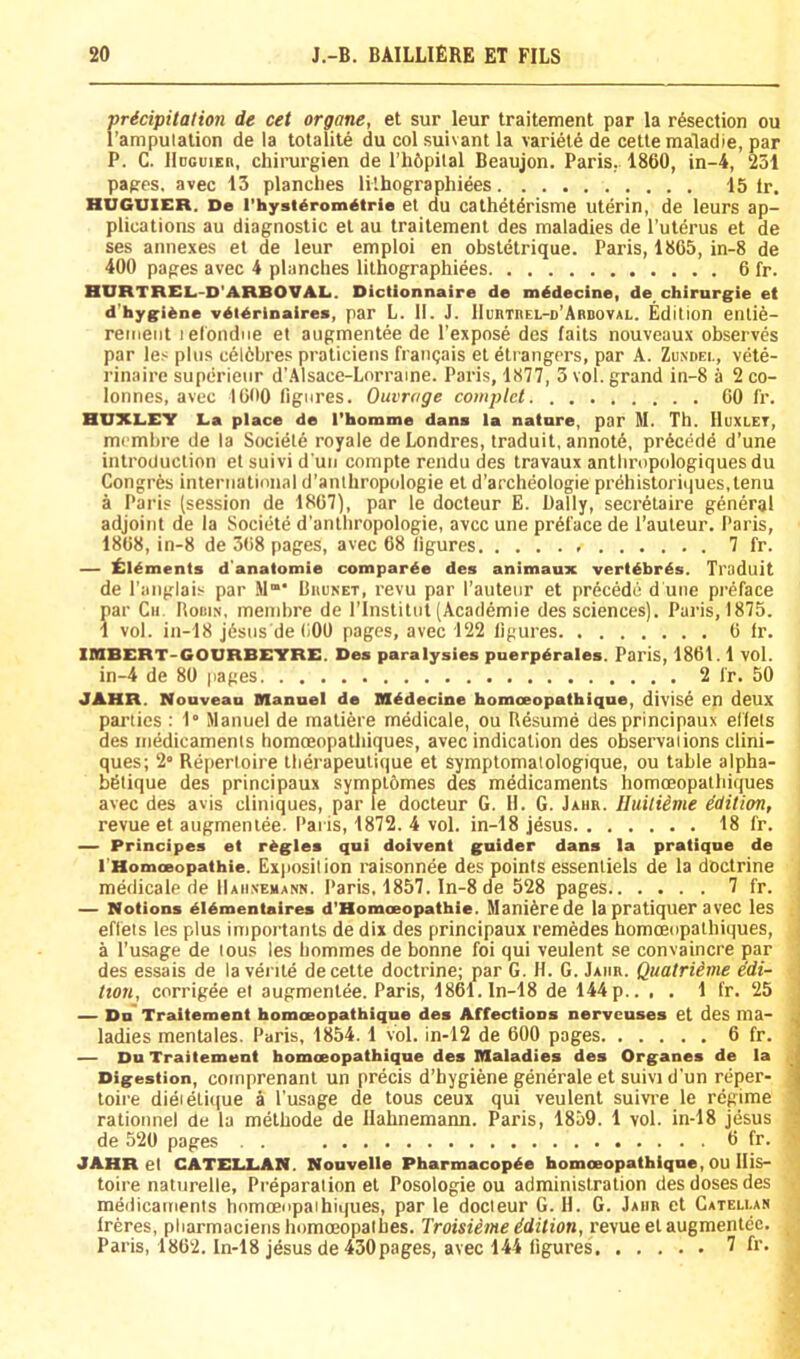 pricipitalion de cet organe, et sur leur traitement par la resection ou I’ampulalion de la tolalite du col suivant la variete de cette maladie, par P. C. Hdguier, chirurgien de l’h6pital Beaujon. Paris,. 1860, in-4, 251 pages, avec 13 planches lilhographiees 15 Ir. HUGUIER. De I'hyst^rom^trie et du cathdtdrisme uterin, de leurs ap- plications au diagnostic el au traitement des maladies de I’uterus et de ses annexes et de leur emploi en obsletrique. Paris, 1865, in-8 de 400 pages avec 4 planches lithographiees 6 fr. HURTREL-D'ARBOVALi. Dictionnaire de mddecine, de chirurgie et d'hygiene vdldrinaires, par L. 11. J. lIunTnEL-D’AaDOVAL. Edition eiUi6- remeiit lefondne et augmentee de I’expose des faits nouveaux observes par le.< plus c616bres praticiens frangais el eli angers, par A. Zuxdei., vete- rinaire superietir d’.llsace-Lorraine. Paris, 1877, 3 vol. grand in-8 a 2 co- lonnes, avec 1600 figures. Outrage complet 60 fr. HUXLEY La place de I’homme dana la natare, par M. Th. Huxlet, memhre de la Sociele royale deLondres, traduit, aiinotd, precede d’une introduction el suivi d un compte rendu des travaux anthropologiques du Congr6s international d’anlhropologie el d’archeologie prehistoriques.tenu a Paris (session de 1867), par le docteur E. Dally, secretaire general adjoint de la Societe d'anlhropologie, avcc une preface de I’auleur. Paris, 1868, in-8 de 368 pages, avec 68 figures 7 fr. — ll:ieinents d'analomie comparee des animaux verldbres. Traduit de I’anglais par M‘ Bhunet, revu par I’auteur et prdcede d une preface par Cii. Boiiin, mend)re de I’Institut (Academie des sciences). Paris, 1875. 1 vol. in-18 jdsus'defiOO pages, avec 122 figures 6 fr. IMBERT'GOURBEYRE. Des paralysies puerpdrales. Paris, 1861.1 vol. in-4 de 80 gages 2 fr. 50 JAHR. Nouvean nanael de Bl^decine homoeopathique, divise en deux parties ; 1“ Manuel de maliere medicale, ou Resume desprincipaux elfels des medicaments homoeopalhiques, avec indication des observations clini- ques; 2“ Repertoire iberapeuiique et symptomatologique, ou table alpha- bdtique des principaux sympl6mes des medicaments homoeopatbiques avec des avis cliniques, par le docteur G. 11. G. Jaiir. lluitiime edition, revue et augmentee. Paris, 1872. 4 vol. in-18 Jesus 18 fr. — Principes et regies qui doivent gnider dans la pratique de I Homaeopathie. Exposition raisonnee des points essentiels de la doctrine medicale de IIaiixehann. Paris. 1857. ln-8 de 528 pages 7 fr. — Notions eidmentaires d'Homoeopathie. Mani^rede la pratiquer avec les eflets les plus importanls de dix des principaux remedes homoeopalhiques, a I’usage de tous les bommes de bonne foi qui veulent se convaincre par des essais de la verile de cette doctrine; par G. H. G. Jaiir. Quatriime edi- tion, corrigee el augmentee. Paris, 1861. In-18 de 144 p.. , . 1 fr. 25 — Dn* Traitement homoeopathique des Affections nervcuses et des ma- ladies menlales. Paris, 1854.1 vol. in-12 de 600 pages 6 fr. — Du Traitemeut homoeopathique des Maladies des Organes de la Digestion, coinprenani un precis d’hygiene generate et suivi d’un reper- toire dieieli(|ue a I’usage de tous ceux qui veulent suivre le regime rationnel de la metbode de Hahnemann. Paris, 1859. 1 vol. in-18 Jesus de 520 pages . . 6 fr. JAHR el CATELUiN. Nouvelle Pharmacopde homoeopathique, OU Ilis- toire naturelle, Preparation el Posologie ou administration des doses des medicaments homoeopalhiques, par le docteur G. H. G. Jaiir et Catelun Ireres, pliarmaciens homoeopalbes. Troisieme idition, revue el augmentee. Paris, 1862. In-18 Jesus de 430 pages, avec 144 figures 7 fr.