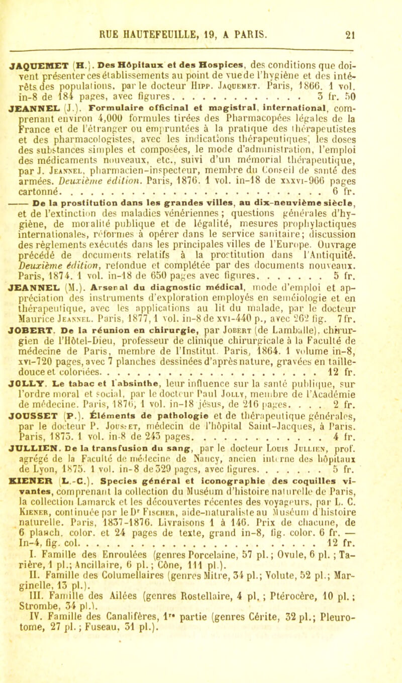 JAQDEMET (H.). Des HOpitaux et des Hospices, de.s conditions quo doi- Tont presentercesetablissements an point de \uede I’hygifene et des inte- rs ts des ulaiions. par le docteur Hipp. .Iaquemet. Paris, 1866. 1 vol. JEANNEL I'J.]. Formolaire officinal et magistral, international, com- prenant environ 4,000 fbrinules tirees des Pliarinacopdes legalcs de la France et de I’elrangcr ou empruntees a la pratique des ilicrapeutistes et des pharmacologistes, avec les indications tli^rapeutiques', les doses des substances simples et composees, le mode d’adininistration, I’emploi des medicaments nmiveaux, etc., suivi d’un memorial tlidrapeutique, par J. Jeaxvel, pliarmacien-inspecleur, memhre du Oon.^eil de sante des armees. Deuxidme edition. Paris, 1870. 1 vol. in-18 de xxxvi-966 pages cartonne 6 fr. De la prostitution dans les grandes villes, an dix-nenvi^me si^cle, et de I’extinction des maladies veneriennes ; questions generales d’hy- gpfene, de moialile pnblique et de legalite, mesures pnqdiylactiques internationales, ndbrnies a opbrer dans le service saiiitaire; discussion des reglements exbcntes dans les principales villes de rEurope. Ouvrage precede de documents relatifs a la prostitution dans I'Antiquitb. Deuzieme edition, relondue et compldtee par des documents nouvcaux. Paris, 1874. 1 vol. in-18 de 650 pages avec ligiires 5 fr. JEANNEL (II.). Arsenal du diagnostic mddical, mode d’emploi et ap- preciation des instruments d’exploration employes en semeiologie et en therapeutique, avec les applications au lit du malade, par le docteur Maurice Jeannel. Paris, 1877,1 vol. in-8de xvi-440 p., avec 262 lig. 7fr. JOBERT. De la reunion en chirurgie, par Jodert (de Lambulle). chrrur- gien de I’Hbtel-Dieu, professeur de clinique chirurgicale a la Faculte de medecine de Paris, membre de I’lnstitut. Paris, 1864. 1 volume in-8, xvi-720 pages, avec 7 planches dessineesd’apres nature, gravbcs en taille- JOLLY. Lc tabac et I'absinthe, leur influence sur la sante publique, sur I’ordre moral et social, par lc docteur Paul Jolly, membre de I’Acadbmie de medecine. Paris, 187ii, 1 vol. in-18 j6sus, de 216 pages. ... 2 fr. JOOSSET (P.). £lAments de pathologie et de tlibr.apeutique gbndrales, par le doideur P. Joi/s.-et, mbdecin de I’lifipital Sainl-Jacques, a Paris. Paris, 1875. 1 vol. in-8 de 243 pages 4 fr. JULLIEN. De la transfusion du sang, par le docteur Louis Jullieiy, prof, agrege de la Faculte de meilecine de Nancy, aneien inti rne des liopilaux de Lyon, 1875. 1 vol. in-8 de529 pages, avec ligures 5 fr. KIENER (L.-C.). Species general et iconographie des coquilles vi- vantes, comprenant la collection du Musbum d’liistoire naiurelle de Paris, la collection Lamarck et les decouvcrtes rccenles des voyageurs, par L. C. Kiener, conlinueepar leD'Fischer, aide-naluraliste au .Musbum d histoire naturelle. Paris, 1837-1876. Livraisons 1 4 140. Prix de cliacune, de 6 planch, color, et 24 pages de texte, grand in-8, lig. color. 6 fr. — In-4, lig. col 12 fr. I. Famine des Enroulees (genres Porcelaine, 57 pi.; Ovule, 6 pi. ; Ta- ribre, 1 pi.; Ancillaire, 6 pi.; Cbne, 111 pi ). II. Famille des Columellaires (genres Mitre, 3i pi.; Volute, 52 pi.; Mar- ginelle, 13 pi.). III. Famille des Ailbes (genres Rostellaire, 4 pi.; Pteroebre, 10 pi.; Strombe, 34 pl.i. IV. Famille des Canalifbres, !'• partie (genres Cbrite, 32 pi.; Pleuro- tome, 27 jil.; Fuseau, 51 pi.). in-8 de I pages, avec figures 3 fr. 50 douce et coloriees, 12 fr.
