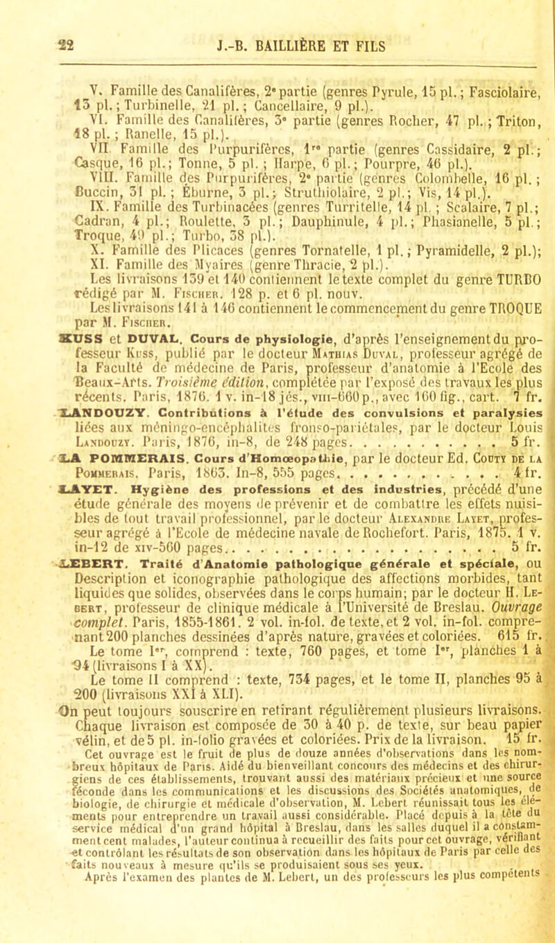 ^V. Famine des Canalifferes, 2* partie (genres Pyrule, 15 pi.; Fasciolaire, 15 pi.; Turbinelle, 21 pi.; Cancellaire, 9 pi.). VI. Famille des Canalilferes, 5 partie (genres Rocher, 47 pi.; Triton, 18 pi.; Ranelle, 15 pi.). VII Famille des I’urpuriferes, 1” partie (genres Cassidaire, 2 pi.; Casque, 16 pi.; Tonne, 5 pi.; Ilarpe, 6 pi.; Pourpre, 46 pi.). VIII. Famille des Purpui iftres, 2* partie (genres Colomhelle, 16 pi.; Buccin, 31 pi.; Eburne, 3 pi.; Struthiolaire, 2 pi.; Vis, 14 pi.). IX. Famille des Turbiiiac6es (genres Turritelle, 14 pi.; Scalaire, 7 pi.; Cadran, 4 pi.; Roulette, 5 pi.; Dauphinule, 4 pi.; Pliasianelle, 5 pi.; Troque, 49 pi.; Turbo, 58 pi.). X. Famille des Plicaces (genres Tornatelle, 1 pi.; Pyramidelle, 2 pi.); XI. Famille des Myaires (genreTliracie, 2 pi.). Les livraisons 159 et 140 conliennent letexte complet du genre TURBO r6dig6 par M. Fisciiek. 128 p. et 6 pi. nouv. Les livraisons 141 a 146 contiennent le commencement du genre TROQUE par M. Fischer. KUSS et DUVAL. Cours de physiologie, d’aprSs I’enseignement du pro- fesseur Krss, publid par le docteur Mathias Duval, proiesseur agrdgd de la Facultd de medecine de Paris, professeur d’anatomie a I’Ecole des Beaiix-.Vris. Troisi^me ddition, completce par I’expnse des travaux les plus r^cents. Paris, 1876. 1 v. in-18 jes., viii-660p., avec 160 fig., cart. 7 fr. XANDOUZY. Contributions I'^lude des convulsions et paralysies lices aiix mdningo-oncc'plialitrs fronso-parietales, par le docteur Louis Lashouzy. Paris, 1876, iii-8, de 248 pages 5 fr. 7 XJL FOniinERAis. Cours d’Homoeopaiiiie, par le docteur Ed. Gouty de la ' PoMMERAis. Paris, 1863. ln-8, 555 pages 4 fr. , XAYET. Hyg;i &ne des professions et des industries, prccedd d’une dtude gdnerale des moyens de prdvenir et de combatire les effets nuisi- bles de tout travail professionnel, par le docteur Alexandre Layet, profes- ' seur agrdgd d I’Ecole de mddecine navale de Rochefort. Paris, 1875. 1 v. in-12 de xiv-560 pages 5 fr. ■LEBERT. Traitd d’Anatomie patholog;ique gdndrale et spdciale, OU Description et iconographie pathologique des affections morbides, tant liquides que solides, observdes dans le corps humain; par le docteur H. Le- BERT, proiesseur de clinique medicale a I’Universitd de Breslau. Ouvrage complet. Paris, 1855-1861. 2 vol. in-fol. de texte.et 2 vol. in-fol. compre- ■ nant 200 planches dessinees d’aprfes nature, graveesetcoloriees. 615 fr.; Le tome I, cornprend : texte, 760 pages, et tome I*', planches 1 a ■94 (livraisons I a XX). Le tome II cornprend : texte, 734 pages, et le tome II, planches 95 a, 200 (livraisons XXI a XLI). On peut toujours souscrire en retirant rdguliferement plusieurs livraisons. , Chaque livraison est composee de 30 5 40 p. de texte, sur beau p^ier vdlin, et de5 pi. in-lolio gravdes et coloriees. Prix de la livraison. 15 fr. ^ Get ouvrage est le fruit de plus de douze anodes d’obsenations dans les nom- < breu.Y hopitaux de Pans. Aidd du bienveillant r.oncours des mddecins et des chirur- giens de ces dtablissements, trouvant aussi des matdriaiix prdcieui et une source fdconde dans les communicaiions et les discussions des Socidlds anatomiques, de biologic, de cbirurgie et medicale d’observation, M. Lebert rdunissail tous les ele- ments pour entreprendre un travail aussi considerable. Place depuis a la tele du service medical d'lm grand bdpital A Breslau, dans les salles duquel il a consum- mentcent malades, I’autcurcontinua a rccueillir des faits pourcct ouvrage, vdrillant etcontrolant les rdsultals de son observation dans les hdpilaux de Paris par celle des faits nouveaux i mesure qu’ils se produisaient sous scs yeux. Apres I’examen des plantcs de M. Lebert, un des prolesseurs les plus competents