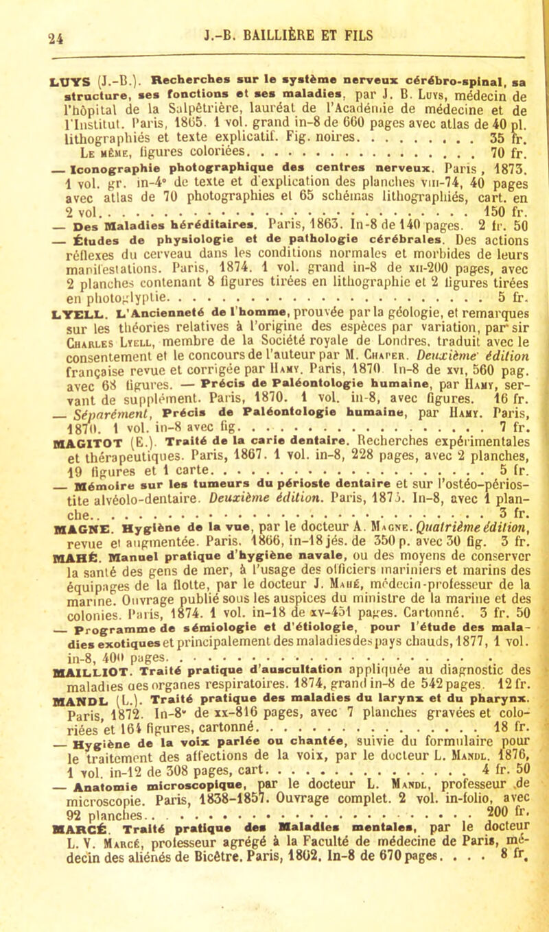 LUYS (J.-B.). Recherches »ur le mystime nerveux c^r^bro-spinal, sa structure, ses fonctious et ses maladies, par J. B. Luvs, mddecin de rb6pilal de la Salpfelriere, laurdal de I’Acadeii.ie de mddecine et de riiislitul. Paris, 18(55. 1 vol. grand in-8 de 660 pages avec atlas de 40 pi. lithographies et texte explicatif. Fig. noires 35 fr, Le m£me, figures coloriees 70 fr. Iconographie photographique des centres nerveux. Pans, 1873. 1 vol. gr. in-4« de texte et d'explieation des planches viii-74, 40 pages avec atlas de 70 photographies el 65 schemas lithographies, cart, en 2 vol 150 fr. Des Maladies hdrdditaires. Paris, 1863. ln-8 de 140 pages. 2 ir. 50 i;tudes de physiologie et de pathologie cdrdbrales. DeS actions reflexes du cerveau dans les conditions normales et morbides de leurs manifestalions. Paris, 1874. 1 vol. grand in-8 de xn-2l)0 pages, avec 2 planches contenant 8 figures tirees en lithographic et 2 figures tirees en photoglyplie 5 fr. LYEI4L. L’Ancieunetd de Thomme, prouvde par la gdologie, et remarqpies sur les theories relatives k I’origine des especes par variation, par sir Charles Lvell, membre de la Societe royale de Londres. traduit avec le consentement el le concoursde I’auteur par M. Chaper. Deiixiime idition francaise revue et corrigde par Hamy. Paris, 1870 ln-8 de xvi, 560 pag. avec 68 figures. — Prdcis de Paldontologie humaine, par Hamy, ser- vant de supplement. Paris, 1870. 1 vol. in-8, avec figures. 16 fr. Sipnrdmenl, Prdcis de Paldontologie humaine, par Hamy. Paris, 187(1. 1 vol. in-8 avec fig 7 fr, HAGlTOT (E.). Traitd de la carie dentalre. Recherches expdrimentales et therapeutiques. Paris, 1867. 1 vol. in-8, 228 pages, avec 2 planches, 19 figures el 1 carte 5 fr. Mdmoire sur les tumeurs du pdrioste dentaire et SUr l’ostdo-p6rios- tite alv6olo-dentaire. Deuxibme ddilion. Paris, 1875. In-8, avec 1 plan- che 3 fr. MACifE. Hygiene de la vue, par le docteur A. k\Mitiv..Quatriimeidition, revue ei aiiginentde. Paris. 1866, in-18 jds. de 350 p. avec 30 fig. 3 fr. lOAHfi. Manuel pratique d’hygi^ne navale, OU des moyens de COnservcr la sant6 des gens de mer, i I’usage des olficiers inariniers et marins des Equipages de la flotte, par le docteur J. Mahe, modecin-professeur de la marine. Ouvrage publie sous les auspices du ministre de la marine et des colonies. Paris, 1874. 1 vol. in-18 de xv-431 pages. Cartonne. 3 fr. 50 Programme de sdmiologie et d'dtiologie, pour I’dtude des mala- dies exotiqueset principalement desmaladiesdes pays chauds,1877, 1 vol. in-8, 400 pages. _ WIAII.I.IOT. Traitd pratique d’anscultation appliquee au diagnostic deS maladies oes organes respiratoires. 1874, pand in-8 de 542 pages. 12 fr. MANDL (L.). Traitd pratique des maladies du larynx et du pharynx. Paris, 1872. In-8* de xx-816 pages, avec 7 planches gravees et colo- riees et 164 figures, cartonne 18 fr. Hygiene de la voix parUe ou chantde, suivie du formiilaire pour le traitement des affections de la voix, par le docteur L. Manul. 1876, 1 vol. in-12 de 308 pages, cart 4 fr. 50 Anatomie microscopique, par le docteur L. Mandl, professeur ,de microscopic. Paris, 1838-1857, Ouvrage complet. 2 vol. in-folio, avec 92 planches.. 200 fr. KARCi:. Traltd pratique des Maladies mentales, par le docteur L. V. Marc6, professeur agrdgd k la Facultd de mddecine de Pari*, md- decin des abends de Bicdtre. Paris, 1802, ln-8 de 670pages. ... 8 fr.