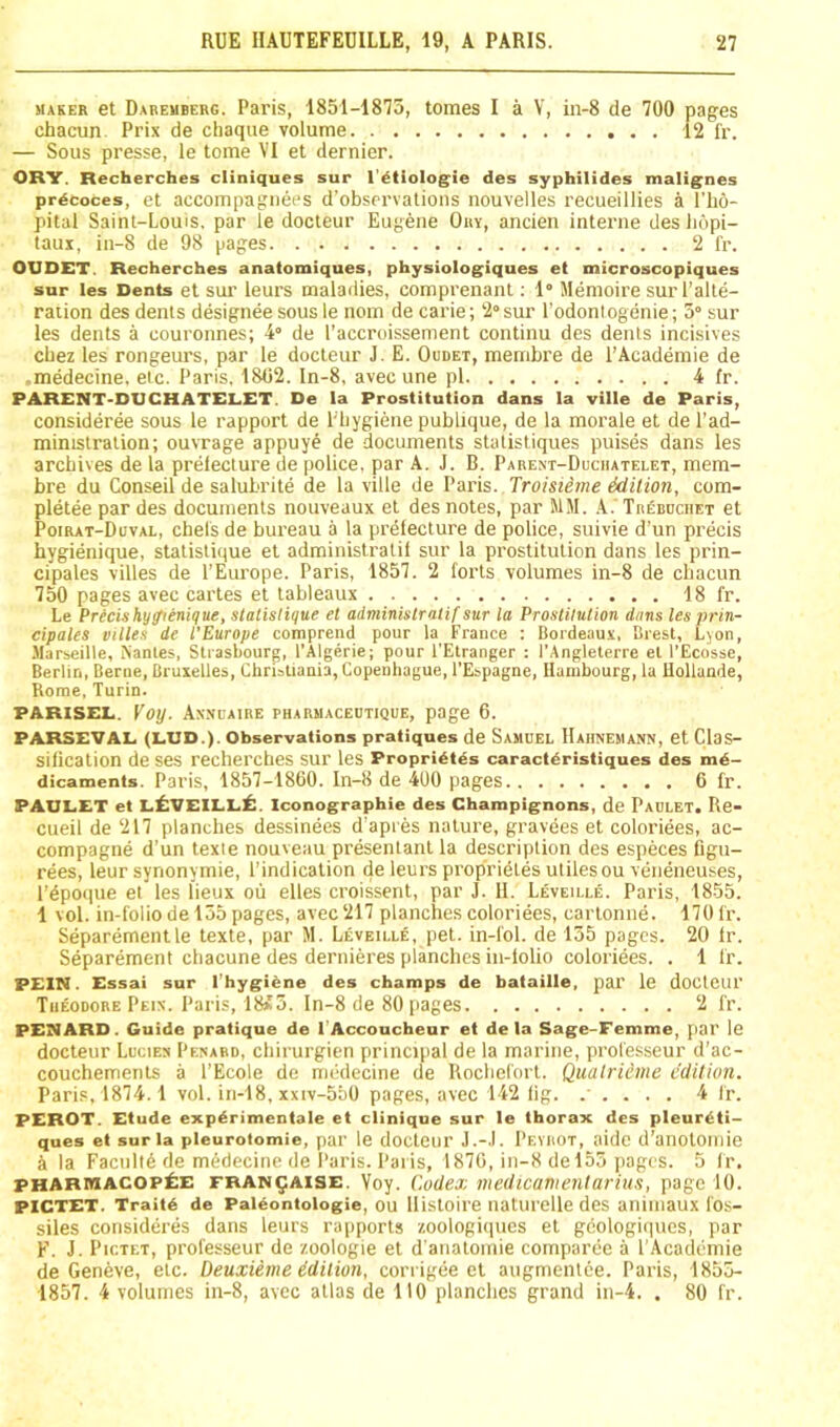 MAKER et Dabemberg. Pai’ts, 1851-1875, tomes I a V, in-8 de 700 pages chacun Prix de chaque volume 12 fr. — Sous presse, le tome VI et dernier. ORY. Recherches cliniques sur I'etiologie des syphilides malig'nes prdcoces, et accompagnees d'observalions nouvelles recueillies a I’ho- pital Saint-Louis, par le docteur Eugene Ory, ancien interne des liopi- laux, in-8 de 98 pages 2 fr. OUDET. Recherches anatomiques, physiologiques et microscopiques sur les Dents et suT leurs maladies, comprenant; 1” Memoire sur I’alte- raiion des dents designee sous le nom de carie; 2° sur I’odonl ogenie; 5° sur les dents a couronnes; 4“ de I’accroissenient continu des dents incisives cbez les rongeurs, par le docteur J. E. Oudet, mernbre de I’Academie de medecine. etc. Paris, 1802. In-8, avec une pi 4 fr. PARENT-DUCHATELET. De la Prostitution dans la ville de Paris, consideree sous le rapport de I'liygiene publique, de la morale et de I’ad- ministralion; ouvrage appuye de documents statistiques puises dans les archives de la prefecture de police, par A. J. B. Pabent-Duciiatelet, mem- bre du Conseil de salubrite de la ville de Paris. Troisieme Mition, com- pletee par des documents nouveaux et des notes, par MM. Xn^BnciiET et Poirat-Duval, cbels de bureau a la prefecture de police, suivie d’un precis hygienique, statistique et administratif sur la prostitution dans les prin- cipales villes de I’Europe. Paris, 1857. 2 forts volumes in-8 de chacun 750 pages avec cartes et tableaux 18 fr. Le Precis hy^enique, statistique et administratif sur la Prostitution duns lesprin- cipates villes de I’Europe comprend pour la France : Bordeaux, Brest, Ljon, .Marseille, S'antes, Strasbourg, I’Algerie; pour I'Etranger : I’Angleterre et I’Ecosse, Berlin, Berne, Bruxelles, Christiania, Copenliague, I’Espagne, Ilambourg, la llollande, Rome, Turin. PARISEL. Voy. Axxiaibe pharmaceutique, page 6. PARSEVAL (LUD.). Observations pratiques de Samuel Hahnemann, et Clas- sification de ses recherches sur les Propri6tes caractdristiques des m6- dicaments. Paris, 1857-1860. In-8 de 400 pages 6 fr. PAULET et LttVEILLi:. Iconographie des Champignons, de Paulet. Re- cueil de 217 planches dessinees d'apres nature, gravees et coloriees, ac- compagne d’un texie nouveau presentanl la description des especes figu- rees, leur synonymie, I’indication de leurs prop'rietes utilesou veneneuses, I'dpoque et les lieux oii elles croissent, par J. 11. Leveille. Paris, 1855. 1 vol. in-folio de 155 pages, avec 217 planches coloriees, cartonne. 170 fr. Separementle texte, par M. Leveille, pet. in-fol. de 155 pages. 20 fr. Separement chacune des dernieres planches in-folio coloriees. . 1 fr. PEIN. Essai sur I'hygihne des champs de bataille, par le doctcur Theodore Peix. Paris, 18s5. In-8 de 80 [lages 2 fr. PENARD. Guide pratique de l Accoucheur et de la Sage-Femme, par le docteur Lucien Penabd, chirurgien princqial de la marine, professeur d’ac- couchements a I’Ecole de medecine de Rochefort. Qualrieme edition. Paris, 1874.1 vol. in-18, xxiv-550 pages, avec 142 lig. ..... 4 fr. PEROT. Etude expdrimentale et clinique sur le thorax des pleur£ti- ques et sur la pleuroiomie, par le docteur J.-.l. Pevrot, aide d’anolomie i la Faculty de medecine de Paris. Paris, 1870, in-8 del55 jiages. 5 fr. PHARMACOP±E FRANQAISE. Voy. Codej; medicamentarius, page 10. PICTET. Trait6 de Paldontologie, OU llistoire uaturelle des aiiimaux fos- siles consideres dans leurs rapports /.oologiques et gcologiqucs, par F. J. Pictet, professeur de zoologie et d anatoinie comparee a I’Academie de Geneve, etc. Deuxieme idilion, corrigee et augmentce. Paris, 1855- 1857. 4 volumes in-8, avec atlas de 110 planches grand in-4. . 80 fr.