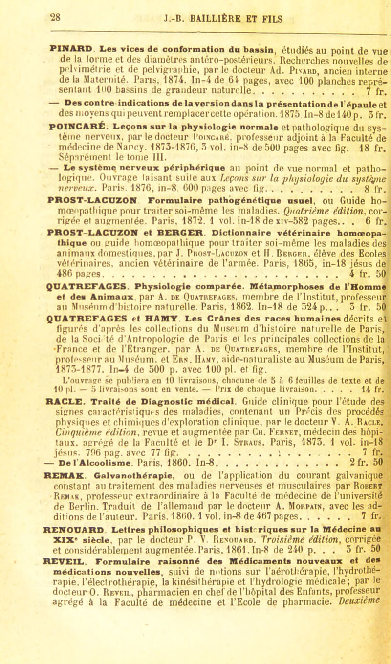 **INARD. Les vices de conformation du bassin, Studies au point de VUC de la (orme et des diamelres antero-posl6rieurs. Recherches nouvelles de prlvimelrie et de pelvipraphie, par le docleur Ad. Pivaud, ancien interne de la Maleniite. Pans, 1874. In-4 de 6i pages, avec 100 planches repre- seniant InO bassins de grandeur naturclle 7 fr. — Des contre indications de Inversion dans la presentation de I’epaule et desinoyensquipeuventreniplacercelte operation. 1875 ln-8del40p. 3Ir. POINCARib. L.69ons sur la physiolo^ie normale et pathologiqiie du sys- lAme nerveiix, par ledocteur I’oiNCAnE, professeiir adjoint a la Faculte de mddecine de Nancy. 1873-187G, 3 vol. in-8 de 500 pages avec fig. 18 fr. Sdpardineni le tome 111. — Le systfeme nerveux peripherique au point de vue normal et patho- logiqiie. Ouvrage laisant suite aux Upoiis sur la physiologic du syslcjne nervrux. Paris. 1870, in-8, 000 pages avec lig 8 fr. PROST-LACUZON Formulaire pathb^enetique nsnel, OU Guide ho- moeopatliique pour trailer soi-mOme les maladies. Qualrieme idition,c,o\'- rieee et autrmentde. Paris, 1872. 1 vol. in-18 de xiv-582 pages.. . 6 fr, PROST-LACUZON et BERGER. Dictionnaire v^t^rinaire homoeopa- thiqne ou cuide liomoeopatliique pour trailer soi-meme les maladies des animaiix domesliqiies, par J. Puost-Lacdzon et II. BcBGEn, eleve des Ecoles vdterinaires, ancien vdterinaire de I’annee. Paris, 1805, in-18 Jesus de' 480 pages 4 fr. 50 QUATREFAGES. Physiologie coraparbe. Mbtamorphoses de I’Homme el des Animaux. par A. de Quatiiefages, membre de I’Institut, professeiir au Miisenmd'liistoire natiirelle. Paris, 1802. Iri-18 de 524 p.. . 3 ir. 50 QUATREFAGES et HAMY. Les CrAnes des races humaines ddcrits et figures d’aprds les collections du Museum d'liistoire naturelle de Paris, de la Soci.'te d’AnIropologie de Paris et les principales collections de la •France et de I’Etranger. par .A. de Odathefages, membre de I’lnstitut, professeiir au ’'lusdiim, el Eas. IIahv, aide-naturaliste au Museum de Paris, 1873-1877. ln-4 de 500 p. avec 100 pi. et fig. L’ouvraee se publiera cn 10 livraisons, chacune ile S ii 6 teuilles de texte el de 10 pi. — o livrai>ons sont en vente. — I’rix de cliaque livraison 14 fr. RACLE. Traitb de Diagnostic mbdical. Guide clinique pour I’etude des signe.s caracli^risiiques des maladies, cnntenant un Precis des precedes physiques el cliimiquesd’exploration clinique, par ledocteur V. A. Racle. Ciiiquieme edition, revue et augmenlee par Cii. Fernet, medecin des li6pi- taux. aerege de la Faculte et le D'' I. Straus. Paris, 1873. 1 vol. in-l8 jesiis. 700 pag. avec 77 fig ; 7 fr. — De I'Alcoolisme. Paris, 1800. In-8 2 fr. 50 REMAK. Galvanothbrapie, ou de I’application du courant galvaniqiie constant au trailement des maladies nerveuses et musculaires par Robert Rem\k, prolesspur extraordinaire a la Faculte de medecine de I’universite de Berlin. Traduil de I’allemaiid par ledocteur A. Mobpain, avec les ad- ditions de I’auteur. Paris. 1800.1 vol. in-8 de 407 pages 7 fr.. REMOUARD Lettres philosophiques et bistrriques sur la Mbdecine an XIX’ sibcle. par le docteur P. V. Renouard. Troisiime Edition, corrigee et considerablement augmentee.Paris, 1801. In-8 de 240 p. . . 3 fr. 50 REVEIL. Formulaire raisonnb des Mbdicaments nouveaux et des mbdications nouvelles, suivi de notions sur I’adrotbcrapie, rhydrothe- rapie, I’electrotherapie, la kinesitherapie et I’liydrologie medicale; par le docteur 0. Reveil, pharmacien en chef de riiSpilal des Enfants, professeur agrege a la Faculte de medecine et I’Ecole de pharmacie. Deusietne