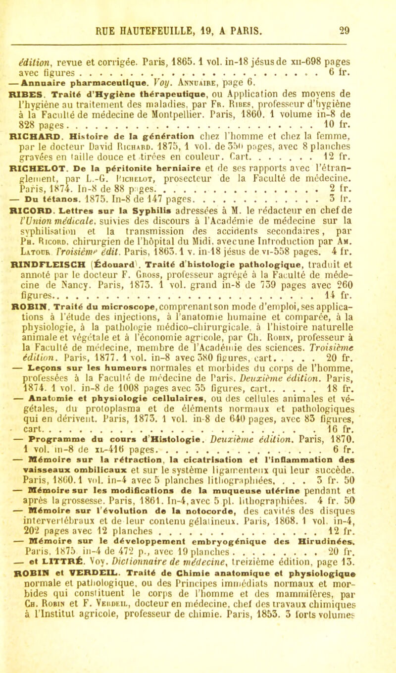 Edition, revue et corrigee. Paris, 1865.1 vol. in-18 j^susde xii-698 pages avec figures 6 Ir. — Annnaire pharmacentlqne. Voy. Anvuaire, page 6. RIBCS. Traits d'Hygi^ne th^rapeutiqne, OU Application des moyens de I’hygiene au traitement des maladies, par Fr. Hires, professeur d’fiygiene a la Faculie de medecine de Montpellier. Paris, 1860. 1 volume in-8 de 828 pages 10 fr. RICHARD. Histoire de la generation cliez I'liomme et cliez la femme, par le docteur David Richard. 1875, 1 vol. de55ii pages, avec 8 planches gravees en faille douce et tirees en couleur. Cart . 12 fr. RICHELOT. De la peritonite herniaire et de ses rappOl'tS aveC l’6tran- glement, par L.-G. I'iciielot, prosectcur de la Faculie de medecine. Paris, 1874. In-8 de 88 pages 2 fr. — Du tetanos. 1875. In-8 de 147 pages 3 Ir. RECORD. Lettres snr la Syphilis adressees a M. le redactenr en chefde rUnion midicale. suivies des discours a I’Academie de mddecine sur la syphilisation el la transmission des accidents secondaires, par Ph. Ricord. chirurgien de I'hdpital du Midi, avecune Introduction par Am. Latodr rroisiemf Mt. Paris, 1863.1 v. in-18 jesus de vi-558 pages. 4 fr. RINDFLEISCH (^!doaard\ Traitd d’histologie pathologique, tradnit et annot6 par le docteur F. Gross, professeur agrege a la Faculie de m6de- cine de Nancy. Paris, 1873. 1 vol. grand in-8 de 739 pages avec 260 figures 14 fr. ROBIN. Traite du microscope,comprenanlson mode d’emploi,ses applica- tions a I’elude des injections, a I’anatomie liumaine et comparee, a la physiologic, a la pathologic m^dico-chirurgicale. a I’liistoire naturelle animaleet v6getale et a I’economie agricole, par Ch. Rodiv, professeur a la Faculty de medecine, menibre de I’Acad^nie des sciences. Troisitme idition. Paris, 1877. 1 vol. in-8 avec 380 figures, cart 20 fr. — l.e9ons sur les humeurs normales et moi'bides du corps de I’homme, professdes a la Faculie de medecine de Paris. Deuxihne edition. Paris, 1874. 1 vol. in-8 de 1008 pages avec 55 figures, cart 18 fr. — Anatumie et physiologic cellulaires, OU des cellules animates et ve- getales, du protoplasma et de Elements normaux et pathologiques qui en ddrivent. Paris, 1873. 1 vol. in-8 de 640 pages, avec 83 figures, cart 16 fr. — Programme du cours d’Histologie. Deuxihne edition. Paris, 1870. 1 vol. in-8 de xl-416 pages 6 fr. — nemoire sur la retraction, la cicatrisation et I’inflammation des vaisseaux omhilicaux et sur le syst^me ligaireiiteiix qui leur succede. Paris, 1860.1 vol. in-4 avec 5 planches litliograplnees, ... 3 fr. 50 — Biemoire snr les modifications de la muqueuse uterine pendant et apr6s lagrossessc. Paris, 1861. In-4, avec 5 pi. lilliographiees. 4 fr. 50 — memoire sur I’evolution de la notocorde, des cavites des disques interverl6braux et de leur conlenu gdlaiineux. Paris, 1868. 1 vol. in-4, 202 pages avec 12 planches 12 fr. — memoire sur le developpement embryogenique des Hirudinees, Paris. 1875 in-4 de 472 p., avec 19 planches 20 fr. — et littr£. Voy. Dictionnaire de medecine, treizi6me edition, page 13. ROBIN et VERDEUL. Traite de Chimie anatomique et physiologlqne normale el pathologique, ou des Principes imincdiats normaux et mor- bides qui constituent le corps de I’liomme et des maminifferes, par Ch. Robin el F. Veiideil, docteur en medecine, chef des iravaux chimiques a rinslitul agricole, professeur de chimie. Paris, 1853. 3 torts volumes