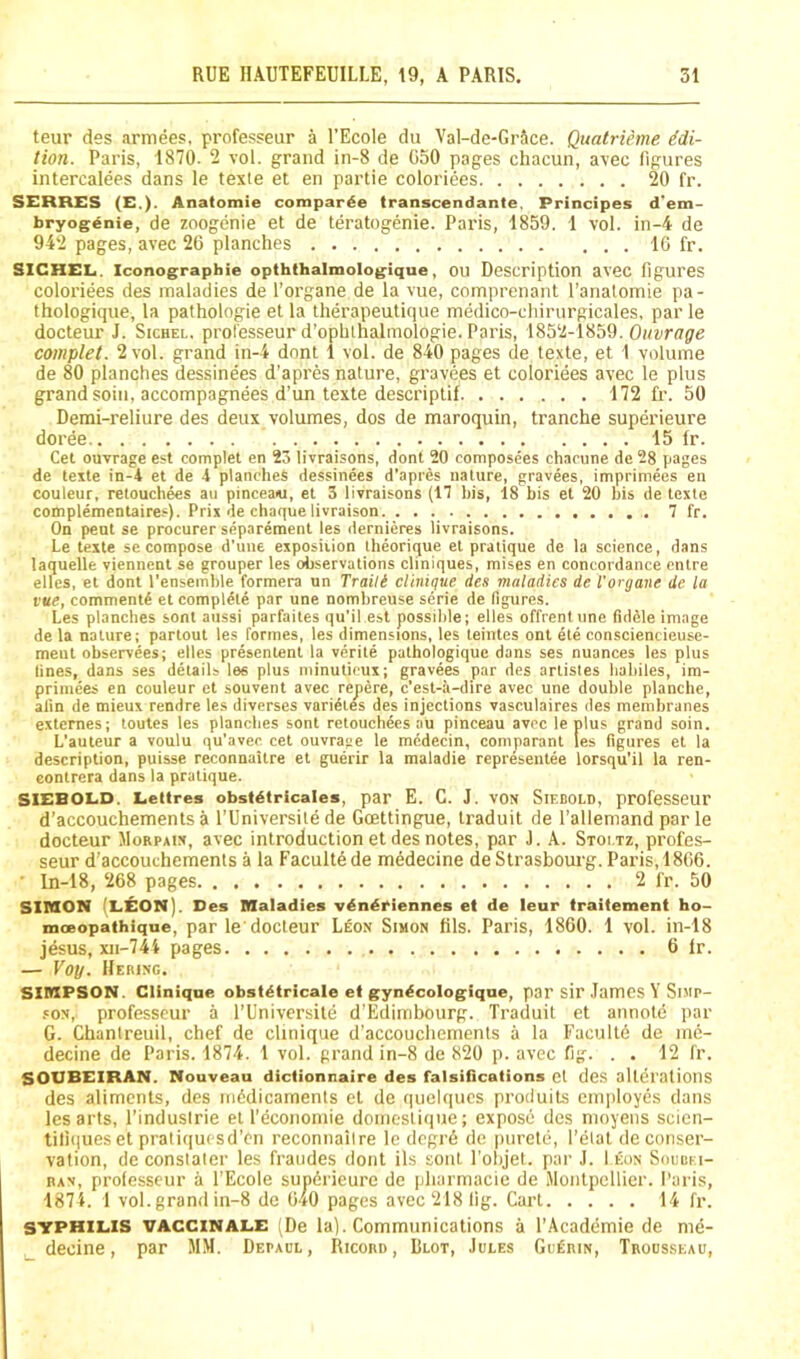 teur des armees, professeur a I’Ecole du Val-de-Grice. Quatrieme idi- tion. Paris, 1870. 2 vol. grand in-8 de 050 pages chacun, a\ec figures intercalees dans le texte et en partie coloriees 20 fr. SERRES (E.). Anatomie compar^e transcendante. Principes d'em- bryogdnie, de zoogenie et de teratogenie. Paris, 1859. 1 vol. in-4 de 942 pages, avec 26 planches ... 16 fr. SICHEL. Iconographie opththalmologique, OU Description avec figures coloriees des maladies de I’organe de la vue, comprenant I’analomie pa- thologique, la pafhologie et la therapeutique medico-cliirurgicales, par le docteur J. Sichel. professeur d’ophlhalmologie. Paris, 1852-1859. Oi/zTfl'^e complet. 2 vol. grand in-4 dont 1 vol. de 840 pages de texte, et 1 volume de 80 planches dessinees d'apres nature, gravees et coloriees avec le plus grand soiii, accompagnees d’un texte descriptif 172 fr. 50 Demi-reliure des deux volumes, dos de maroquin, tranche superieure doree. 15 fr. Cet ouvrage est complet en 23 livraisons, dont 20 composees chacune de 28 pages de texte in-4 et de 4 planches dessinees d’apres nature, gravees, impriniees en couleur, retouchees au pinceaei, et 3 livrais-ons (IT his, 18 bis et 20 his de texte complementaires). Prix de chaque livraison 7 fr. On pent se procurer separement les dernieres livraisons. Le texte se compose d’une exposition Iheorique et pratique de la science, dans laquelle viennent se grouper les observations cliniques, mises en concordance cntre elles, et dont I'ensemble formera un Traili Clinique des maladies de I'organe de la vue, comment^ et complete par une nombreuse serie de figures. Les planches sont aussi parfaites qu’il est possible; elles offrentune fiddle image de la nature; partout les formes, les dimensions, les teintes ont ete consciencieuse- ment observees; elles presentent la verite pathologique dans ses nuances les plus lines, dans ses details les plus minuticux; gravees par des artistes hahiles, im- primees en couleur et souvent avec repere, c’est-ii-dire avec une double planche, alin de mieux rendre les diverses varidtes des injections vasculaires des membranes externes; toutes les planches sont retouchees au pinceau avoc le plus grand soin. L'auteur a voulu qu’avec cet ouvrage le mcdecin, comparant les figures et la description, puisse reconnaitre et guerir la maladie representee lorsqu’il la ren- eontrera dans la pratique. SIEBOLD. Eettres obsi^tricales, par E. C. J. vON Sif.bold, professeur d’accouchements a I'Universile de Goettingue, Iraduit de I’allemand par le docteur Morpaix, avec introduction et des notes, par J. A. Stoi.tz, profes- seur d’accouchements a la Faculte de medecine de Strasbourg. Paris, 1866. ■ ln-18, 268 pages 2 fr. 50 SIMON (LEON). Des Maladies vdndriennes et de leur traitement ho- moeopathique, par le docteur Leon Simon fils. Paris, 1860. 1 vol. in-18 jdsus, xii-74i pages 6 fr. — Voy. Hering. SIMPSON. Clinique obst^tricale et gyn^cologique, par sir .lames Y SniP- .'ON, professeur a I’Universite d’Edimbourg. Traduit et annote par G. Chanlreuil, chef de clinique d’accoucliements a la Facultd de me- decine de Paris. 1874. 1 vol. grand in-8 de 820 p. avec fig. . . 12 fr. SOUBEIRAN. Nouveau dictionnaire des falsifications cl des alterations des aliments, des midicaments et de quelqucs produiLs employes clans les arts, I'indusirie et I’economie domestique; expose des nioyens scien- tiliiiueset praliquesd’en reconnaiire le clegr6 de ptiretc;, I’elat de conser- vation, deconslaler les fraudes dont ils sont Pobjel. par J. I eon Soubei- nxN, professeur a I’Ecole sundrieure de pharmacie de iMontpellier. Paris, 1874. 1 vol. grand in-8 de o4o pages avec 218 fig. Cart 14 fr. SYPHILIS VACCiNALE (De la). Communications a I’Acadcimie de me- decine, par MM. Depaul, Ricord, Blot, Jules GedniN, Trousseau,