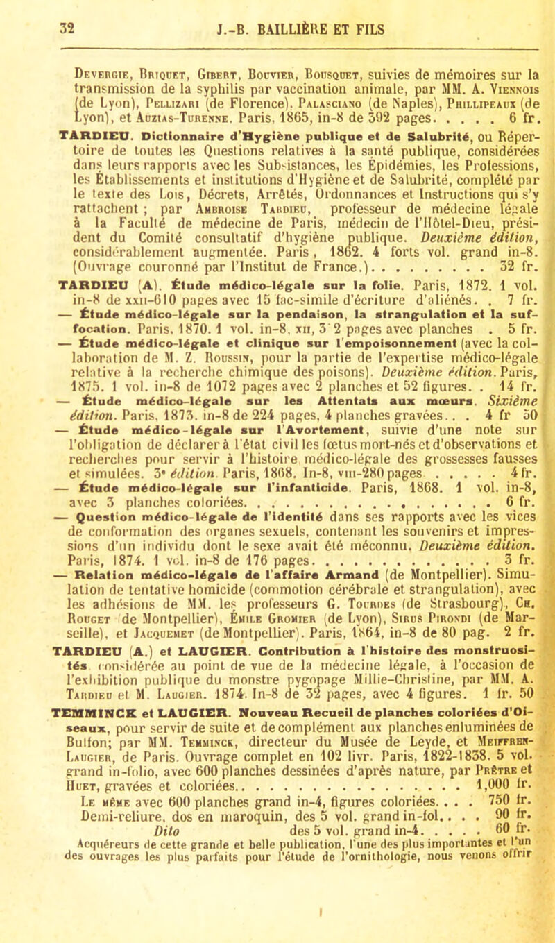 DEVEnGiE, Briquet, Gibert, Bobvier, Bousquet, suivies de memoires sur la transmission de la syphilis par vaccination animale, par MM. A. Viennois [de Lyon), Pellizari (de Florence), Palasciano (de Naples), Phillipeaux (de ,yon), et .Auzias-Turenne. Paris, 1865, in-8 de 392 pages 6 fr. TARDIEU. Dictionnaire d'Hygi^ne pnbliqne et de Salubritd, OU Reper- toire de toutes les Questions relatives a la sante publique, considerees dans leurs rapports avec les Subsistances, les Epidemies, les Prolessions, les Etablissements et institutions d'Hygieneet de Salubrite, complete par le lexte des Lois, Decrets, ArrStes, Ordonnances et Instructions qui s’y rattacbent; par Ambroise Tardiec, prol'esseur de medecine Idgale a la Faculte de medecine de Paris, inedecin de l’116tel-Dieu, presi- dent du Comite consuliatif d’hygiene publique. Deuxieme idition, considerablement augmentee. Paris, 1862. 4 forts vol. grand in-8. (Ouvrage couronne par I’lnstitut de France.) 32 fr. TARDIEU (A), ttude mddico-Ugale sur la folie. Paris, 1872. 1 vol. in-8 de xxii-610 pages avec 15 fac-simile d’ecriture d’alienes. . 7 fr. — fttude m^dico-I^gale sur la pendaison, la strangulation et la suf- focation. Paris. 1870.1 vol. in-8, xii, 3'2 pages avec planches . 5 fr. — ^itude m^dico-l^gale et clinique sur I’empoisonnement (avec la col- laboration de M. Z. Roussm, pour la partie de I’expertise medico-iegale relative A la recherche chimique des poisons). Deuxiime erfifion. Paris, 1875. 1 vol. in-8 de 1072 pages avec 2 planches et 52 figures. . 14 fr. — ^:tude m^dico-l^gale sur les Attentats aux mceurs. Sixiime Edition. Paris, 1873. in-8 de 224 pages, 4 planches gravees.. . 4 fr 50 — ittude medico-legale sur I'Avortement, suivie d’une note SUr I’ohligation de declarer a I'Atat civil les foetus mort-ndsetd’observations et recherches pour servir a I’histoire medico-l^gale des grossesses fausses et simulees. 3* Paris, 1868. In-8, vui-280 pages 4fr. — £tude mddico-legale sur I’infanticide. Paris, 1868. 1 vol. in-8, avec 3 planches colorizes 6 fr. — Question mddico-Hgale de I’identild dans SeS rappol’ts aveC leS vices de conformation des organes sexuels, contenant les souvenirs et impres- sions d’un individu dont le sexe avait 6t6 inAconnu. Deuxiime edition. Paris, 1874. 1 vol. in-8 de 176 pages 3 fr. — Relation mddico>ldgaIe de I’affaire Armand (de Montpellier). Simu- lation de tentative homicide (commotion cerebrale et strangulation), avec les adhesions de MM. les professeurs G. Tourres (de Strasbourg)., Ch. Rouget de Montpellier), Emile Gromier (de Lyon), Siros Pirondi (de Mar- seille), et Jacquemet (de Montpellier). Paris, 1864, in-8 de 80 pag. 2 fr. TARDIEU (A.) et LAUGIER. Contribution h I'histoire des monstruosi- tds considen5e au point de vue de la mAdecine lA^ale, a I’occasion de I’exiiibition publique du monstre pygopage Millie-Chrisline, par MSI. A. Taiidieb et SI. Laugier. 1874. In-8 de 32 pages, avec 4 figures. 1 fr. 50 TEMBIINCK et LAUGIER. Nouveau Recueil de planches colorides d'Oi- seaux, pour servir de suite et de complement aux planches enluminAes de •: Bulton; par SIM. Temmi.vck, directeur du Musee de Leyde, et SlEirFRBit- t Laugier, de Paris. Ouvrage complet en 102 livr. Paris, 1822-1838. 5 vol. • • grand in-folio, avec 600 planches dessindes d’aprAs nature, par PRETREet IIUET, gravees et coloriees 1,000 fr. Le h£me avec 600 planches grand in-4, figures coloriees.. . . 750 Ir. Deini-reliure, dos en maroquin, des 5 vol. grand in-fol.... 90 fr. Dito des 5 vol. grand in-4 60 fr. Acqii^reurs de cette grande et belle publication. I’une des plus imporlantes el Py.” des ouvrages les plus paifaits pour I'etude de rornithologie, nous venons oifrir