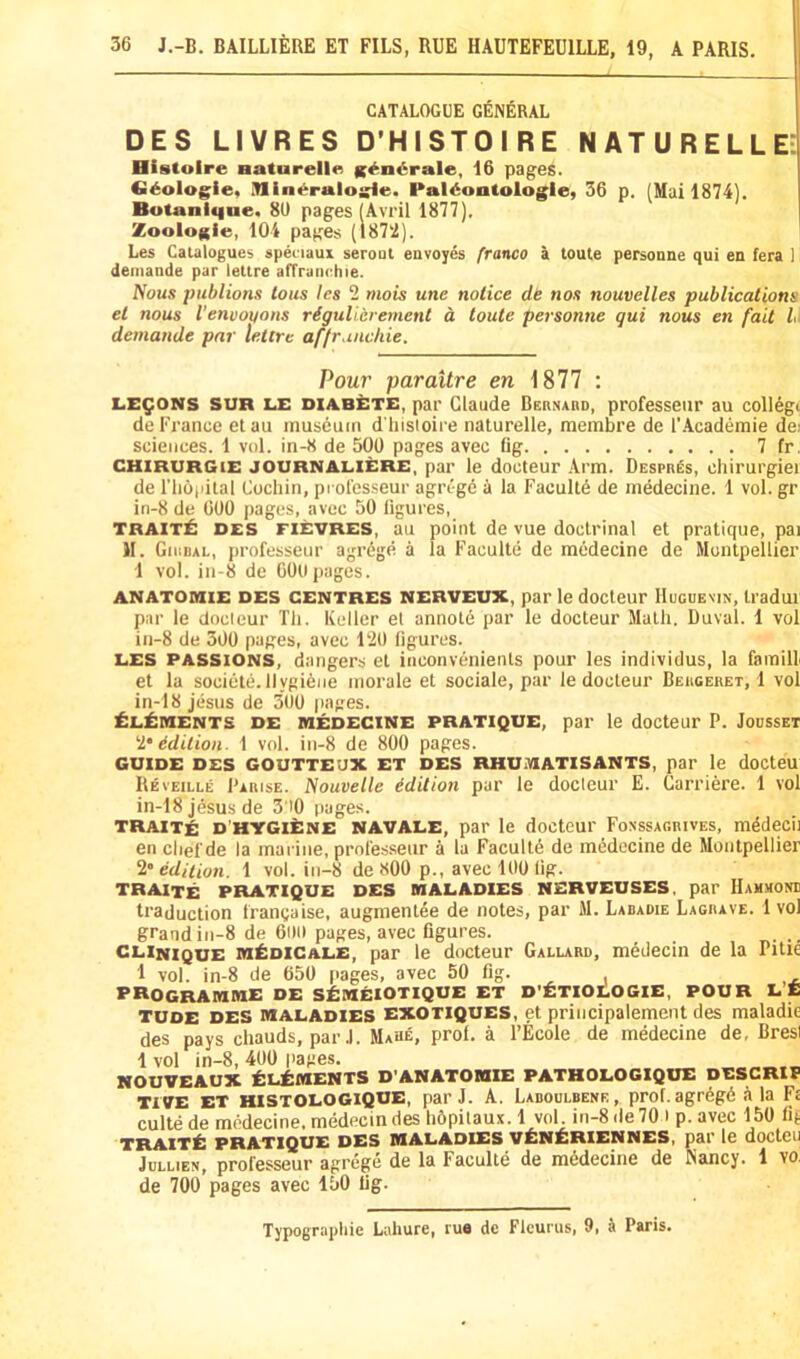 CATALOGUE GENERAL DES LIVRES D’HISTOIRE NATURELLE: Histoire Baturelln K^ndrale, 16 pages. G^olog^ie, iHine^ralogle. Paldoutologle, 36 p. (Mui 1874], Botanlqne. 80 pages (Avril 1877). Zoologie, 104 pages (187‘2). 1 Les Catalogues apeciaux serout envoyes franco a toule personne qui en fera 1 deinande par lettre alTranehie. fious publions tons les 2 mois une notice de nos nouvelles publications et nous Venvoxtons rigulierement a toute personne qui nous en fait L demande par lettre affruiicliie. Pour paraitre en 1877 : LEMONS SUR LE DlABiiTE, par Claude Bernabd, professeiir au collegi: de France etau museum d liisioire naturelle, membre de I’Academie do sciences. 1 vol. in-8 de 500 pages avec fig 7 fr. CHlRURGiE JOURNALIERE, par le docteur Arm. Despr^s, chirurgiei de riiopilal Cochin, professeur agregd a la Faculty de medecine. 1 vol. gr in-8 de 600 pages, avec 50 figures, TRAIT^ DES FIEVRES, au point de vue doctrinal et pratique, pai II. Girdal, professeur agr6ge a la Faculte de medecine de Montpellier 1 vol. in-8 de COO pages. ANATOIHIE DES CENTRES NERVEUX, par le docteur IluGUEXiN, Iradui par le docleur Tli. Keller el annote par le docteur Math. Duval. 1 vol in-8 de 300 pages, avec 120 figures. LES PASSIONS, dangers el inconvenients pour les individus, la famill et la sociele. Ilygi6iie morale et sociale, par le docteur Bergeret, 1 vol in-18 jesus de 300 pages. ^L^iMENTS DE IHEDECINE PRATIQUE, par le docteur P. JOCSSET I’Edition. 1 vol. in-8 de 800 pages. GUIDE DES GOUTTEUX ET DES RHUiVlATlSANTS, par le docteu Reveille Parise. Nouvelle edition par le docleur E. Carriere. 1 vol in-18 jesus de 3'i0 pages. TRAITe D’HYGlItNE NAVALE, par le doctcur Fonssagrives, mddecii en chef de la marine, profes.seur a la Faculte de inMocine de Montpellier ^‘edition. 1 vol. in-8 de 800 p., avec 100 fig. TRAITE PRATIQUE DES MALADIES NERVEUSES. par HaU.V0NI traduction frangaise, augmentee de notes, par M. Labadie Lagrave. 1 vol grand in-8 de 600 pages, avec figures. . ^. .. CLINIQUE MilDlCALE, par le docteur Gallard, medecin de la Pitie 1 vol. in-8 de 650 pages, avec 50 fig. programme de StMElOTIQUE ET D’^TIOLOGIE, POUR LE TUDE DES MALADIES EXOTIQUES, et priiicipalemeiU des maladie des pays chauds, par .1. Mahe, prof, a I’Ecole de medecine de, Bresi 1 vol in-8, 400 pages. NouTEAux Elements d anatomie pathologique descrip TIVE ET HISTOLOGIQUE, par J. A. Laboulbene , prof. agr6gd ala Ft culte de medecine, medecin des lidpilau-v. 1 vol in-8 de 70 i p. avec 150 fi^ traitE pratique des maladies vEnEriennes, pr le docteu JULLIEN, professeur agrege de la Faculte de medecine de Nancy. 1 vo. de 700 pages avec 150 fig. Typographic Lahure, rue dc Fleurus, 9, Paris.