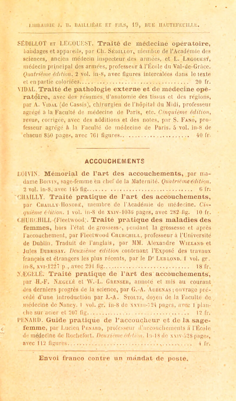 I.IUUAiniK J. 11. llAlLl.lfeilE Er FJI.S, i'J, RUE IIAOTEl''ia’lU.E SEDILLOT ET LI^(;OL’El5T. Traite de medecine operatoire, liaiidagcs etappaieils, jiar Cli. Seuilloi\ ineinijic de I’Academie des sciences, ancicii medecin iiispecteur des amides, ct L. Legouest, medecin principal des armees, professenr a I’Ecnle dn Vnl-de-Gnice. Quatrieme ddition. 2 vol. in-8, avec Dgiires inlercalees dans le texte el cn partie coloriees 20 fr. \ IDAL. Traite de patliologie externe et de medecine ope- ratgire, avec des resumes, d’anatomie des tissus ct des regions, par A. Vidal (de Cassis), chirurgien de I’hopital du Midi, professenr agrege ir la Faculte de medecine de Paris, e[c. Cinquieme ddilion, revue, corrigee, avec des additions et des notes, par S. Fano, pro- fesseur agrtSgc ^ la Facnlld de medecine de Paris. 5 vol. in-8 de chacun 850 pages, avec 7CI figures 40 fi'- ACCOUCHEMENTS LOIVIN. Memorial de Part des accouchements, par ma- dameBoiviN, sage-femme en cliefde la Malei nile. Qunlricmeddition. 2 vol. in-8, avec 145 fig 0 fr. 'CIIAILLY. Traite pratique de Fart des accouchements, par CiiAiLLY-lloNOiiE, mernbre de I'Academie de medecine. Cin- quieme d-Hlion. 1 vol. in-8 de xxiv-103ii pages, avec 282 lig. 10 fr. CHUlir.IllLL (Fleetwood;. Traite pratique des maladies des femmes, hors I’elat de grossess ', (lendant la grossesse et aprcs faccouchement, par Fleetwood Ciiuiicnii.i., professeur;\ rUniversile de Dublin. Traduit de I’auglais, par MM. Alexandre Wieland et . Jules Dubrisay. Deuxieme edition contenant I’Exposd des travaux francais et etrangers les plus rdeents, par le D Ledlond. I vol. gr. in-8, xvi-1227 p , avec 201 lig... 18 fr. A.-EChLF. Trait6 pratique de Part des accouchements, par H.-F. IS'/Egelf, et W.-L. GrtENSEir, annoie et mis au courant des derniers progrfes de la science, par G.-A. Aubenas ; ouvrage luc- tede d’une introduction par .l.-A. Stoltz, doyen de la Faculte de medecine do Nancy. I vol. gr. in-8 de xxviii-7 24 pages, avec I idan- die sur acier et 207 fig 12 fr. I'KNAIil). Guide pratit£ue de Paccoucheur et de la sage- femme, par l.ucien Penaud, prol'csseur iraccoiiclieuienls li I'liicole lie medecine de liochefort. Dciuidme editimi. I i-isde x\iv.,')28 pages, avec 112 figures 4 fr.