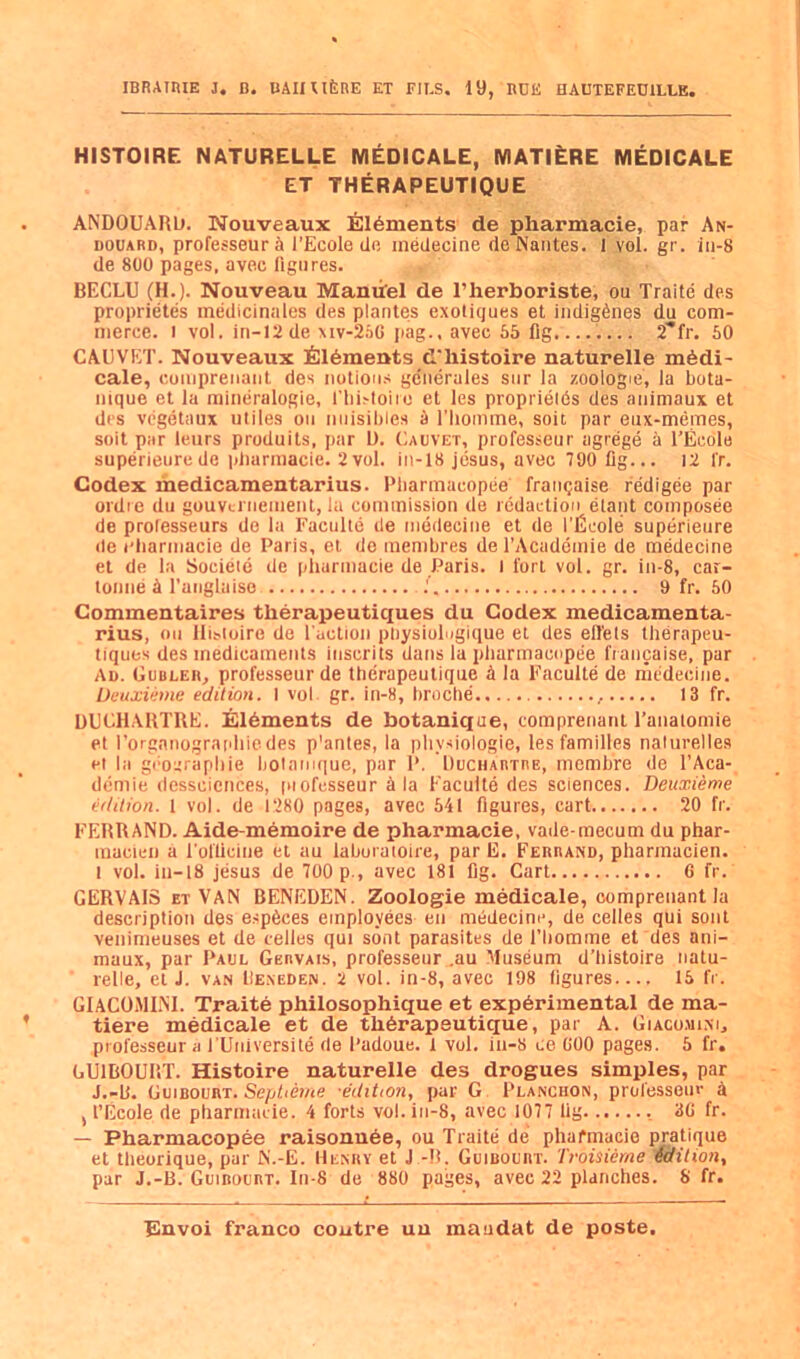 IBRATIUE J, B. UAIIUfeRE ET FIES. 19, BCE HAUTEFEUILLE. HISTOIRE NATURELLE M^DICALE, MATI^RE MEDICALE ET THERAPEUTIQUE ANDOUAIUj. Nouveaux filaments de pharmacie, par An- DOUARD, professeurS I’Ecole de inedecine de Nantes. I vol. gr. in-8 de 800 pages, avec figures. BECLU (H.). Nouveau Maniifel de I’herboriste, on Traite des proprietes inedicinales des plantes exotiques et indigenes du com- merce. I vol. in-12de xiv-2aG jiag.. avec 65 fig........ 2'*fr. 50 CAUVET. Nouveaux filaments d'histoire naturelle m6di- cale, coniprenant des notioii.s generules snr la zoologie, la bota- mque et Ja mineralogie, riii>Ioiro et les proprieids des animaux et des vcgetaux utiles on nnisibles 5 I’liomme, soit par eux-memes, soit par leurs produits, par L). (iAUVEx, professeur agrege a I’Ecole superieurede idiarmacie. 2vol. in-18 jesus, avec 790 fig... 12 fr. Codex medicamentarius. Pliarinacopee franqaise redigee par ordie dll gouvci neinenl, la commission de redaction etant composee de professeurs do la Faculte de inedecine et de I’Ecole superieure de rliarmacie de Paris, el de membres de I’Academie de medecine et de la Socieie de pharmacie de Paris, l I'orl vol. gr. in-8, car- lonne A I'anglaise .' 9 fr. 50 Commentaires therapeutic£ues du Codex medicamenta- rius, on lli^loiro de I'action pbysiolngique el des ell'ets therapeu- liques des medicaments inscrits dans la pharmacnpee francaise, par Ad. Gubler, professeur de therapeulique A la Faculte de medecine. Deuxiime edition. I vol gr. in-8, broche , 13 fr. DGCHAKTRE. E16ments de botanique, comprenanl I’anatomie et I’orgnnograrihiedes p'anles, la pliysiologie, les families nalnrelles et la gi'oitrapbie ljolani(|ue, par P. DuCHAnmE, mombre de I’Aca- demie dessciences, inofcsseur Ala Faculte des sciences. Deuxieme edition. 1 vol. de 1280 pages, avec 541 figures, cart 20 fr. FEHRAND. Aide-m6moire de pharmacie, vade-mecum du phar- macien a i'ol'ticine et au laboi atoire, par li. Feurand, phannacien. 1 vol. in-18 jesus de 700 p., avec 181 fig. Cart 6 fr. GERVAIS ET VAN BENEDEN. Zoologie medicale, oomprenant la description des esp6ces employees en medecine, de cedes qui sent venimeuses et de telles qui sont parasites de I’bomme et des ani- maux, par Paul Gervais, professeur ,au Museum d’histoire natu- relle, el J. VAN liE.NEDEN. 2 vol. in-8, avec 198 figures 15 fr. GlACOiMINI. Traite philosophique et experimental de ma- tiere medicale et de th6rapeutique, par A. Giacomi.m, professeur a I'Universile de Padoue. l vol. in-8 ce GOO page.s. 5 fr. GUIBOURT. Histoire naturelle des drogues simples, par J.-b. GuiBOURT.se/jbet/ie -edition, par G Planchon, professeur a , I’Ecole de pharmacie. 4 forts vol. in-8, avec 1077 fig 3G fr. — Pharmacopee raisonu6e, ou Traite de phafmacie pratique et theorique, par N’.-E. Henry et J -R. Guibourt. Troisierne idition, par J.-B. Guirourt. In-8 de 880 pages, avec 22 planches. S fr.