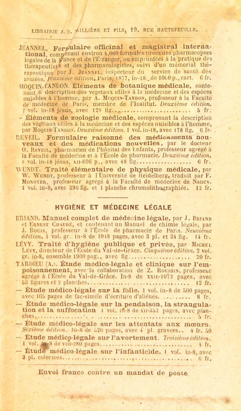 irBBAiniE ]. D. >AILLli;nE ET fils, 19, RUE HAtITEFECILLE. JEANNEL, Forpulaire officinal et magistral interna- tional, comp6i'a>il environ 4,000 formules tirees des pharmacopeea legates de Ja Fance et de I’fiiranger, ou empmntees a la pratique dea ttierapeutisf'S et des.pharmacologiMes, suivi d’un memorial Ihe- rapentiquo J- Jeannel, inspecteur du service de santd des ariuees. r^uxieme edition, Taris, )877, in-lS^de 10COp.,cart. G fr. AlOQL’IN-fANDON. Elements de botanique m6dicale, conte- nant w description des vegetanx utiles h la medecine etdes especes iiuifiWes ^l I’homme, par A. Moqoin-Tandon, professeur a la Faculte de medecine de Paris, membre de I’lnstitut, Deuxieme edition. r vol, in-18 jiisus, avec 12S lig.., 6 fr. - Elements de zoplogie medicale, comprenant la description des vegbtaux utiles a la medecine et des especes nuisibles a Thomme, par UoQtm-TA.mofi. Deuxieme edition. 1 vol. in-18, avec 178 fig. 6 fr. r.EVEIL. Formulaire raisonn6 des medicaments nou- veaux et des medications nouvelles, par le docteur 0. Reveil, pharmacien de I’hopital des Enfants, professeur agrege a la Faculte de medecine et a I’Ecole de pharmacie. Deuximie edition. I vol. in-18 jesus, xii-G96 p., avec 48 llg G fr. WUNDT. Traite 61ementaire de physique m6dicale, par W. Wundt, professeur a l Universite de Heidelberg, tradnit par F. Monover, professeur agrege k la Faculte de medecine de Nancv. 1 vol. in-8, avec 39G fig. et I planche chromolithographiee. 12 fr. HYGIENE ET MEDECINE LEGALE RRIAND. Manuel complet de medecine legale, par .1. Briand et Ernest Chaude, et eontenant un Manuel de chimie legale, par J. Corns, professeur a I’Ucnle de pharmacie de Pans. Neuvieme Edition. 1 vol. gr. in-8 de 1018 pages, avec 3 pi. et 34 fig. 14 fr. LEVY. Trait6 d’hygi6ne publique et privee, par Michel Levy, directeur de I’Euole du Val-de-Grace. Cinquieme edition. 2 vol. gr. in-8, ensemble 1900 pag., avec fig 20 fr. TARDIEU (A.i. iltude medico-legale et Clinique sur I’em- poisonnement, avecTa collaboration de Z. Roussin, professeur agrege k I’Ecole du Val-de-Grace. In-8 de xxii-1072 pages, avec 63 figures et 2 planches 12 fr. — Etude m6dico-legale sup la folie. 1 vol. in-8 de 500 pages, avec 105 pages de fac-siniile d’ecriture d’alienes 8 fr. — Etude medico-16g;ale sur la pendaison, la strangula- tion et la suffocation i vol. ifl-8 de xu-652 [lages, avec plan- ches,. • h fr. — Etude medico-legale sur les attentats aux mceurs. Sixiime dditwn. ln-8 de 620 pages, avec 4 pi. gravees.. 4 fr. 50 — Etude mAdicp-legale sur I’avortement. Troisiemeedition. 1 vol. ^8 de vni-280 pages 4 fr. — Etude m6dico-16gale sur I’infanticide. I vol. in-8, avec 3 pi. coloriees q fr.