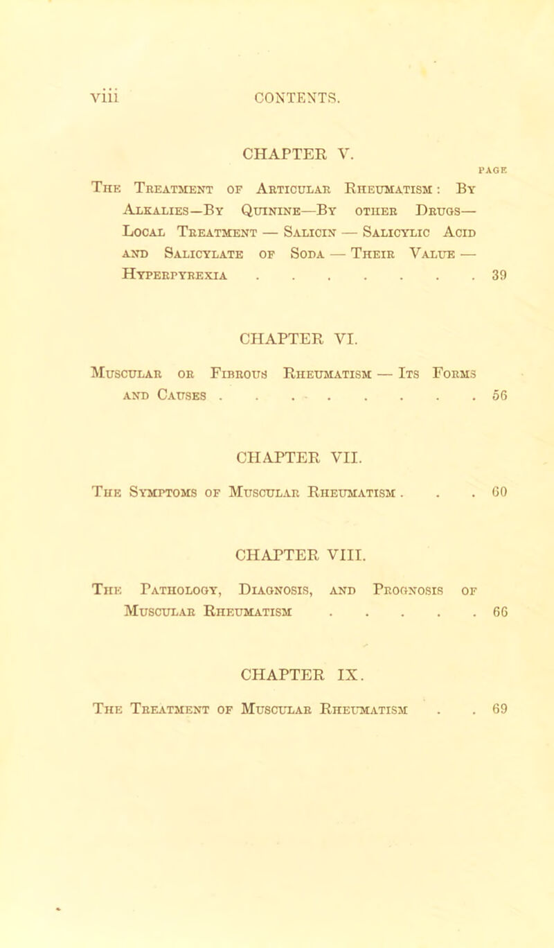 CHAPTER V. PAGE The Treatment of Articular Rheumatism : By Alkalies—By Quinine—By other Drugs— Local Treatment — Salicin — Salicylic Acid and Salicylate of Soda — Their Value — Hyperpyrexia 39 CHAPTER VI. Muscular or Fibrous Rheumatism — Its Forms and Causes 56 CHAPTER VII. The Symptoms of Muscular Rheumatism . . .60 CHAPTER VIII. The Pathology, Diagnosis, and Prognosis of Muscular Rheumatism 66 CHAPTER IX. The Treatment of Muscular Rheumatism . 69