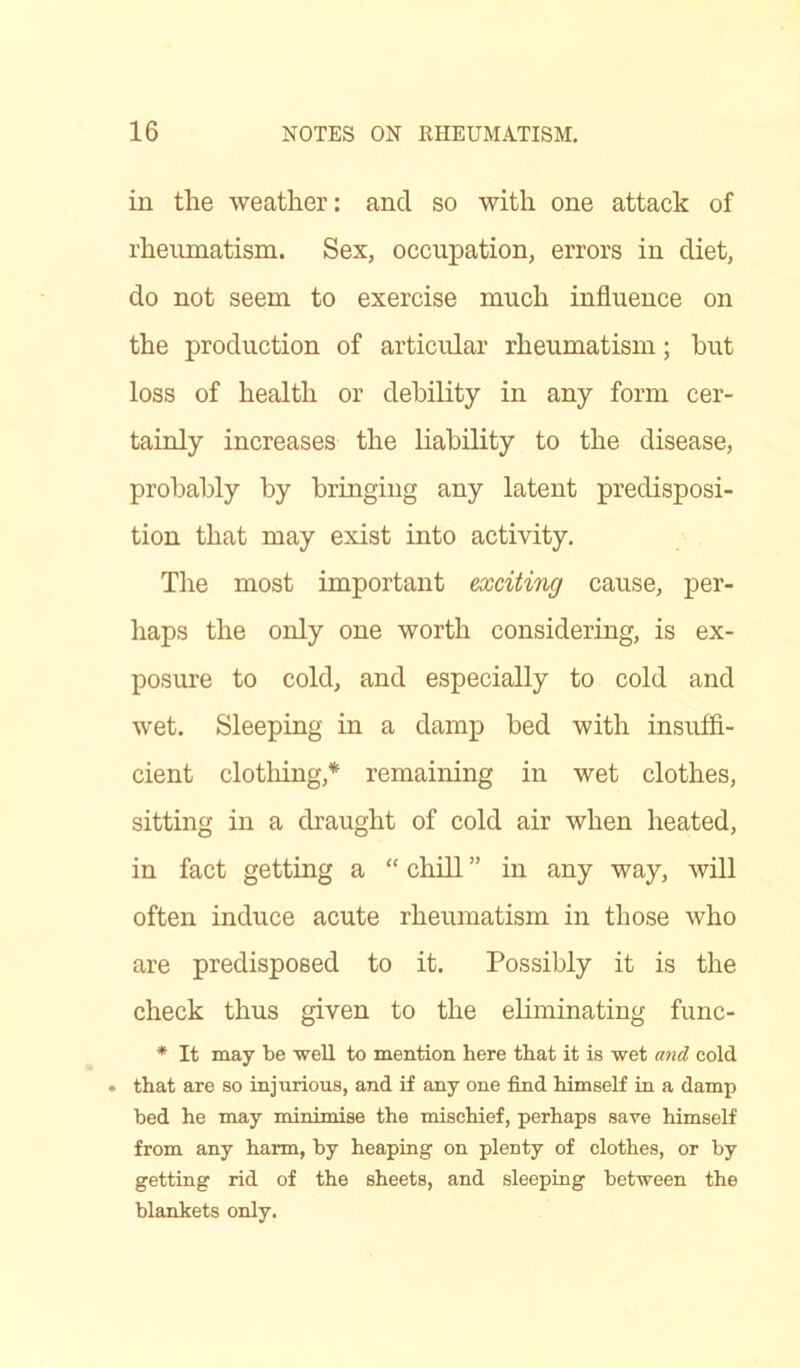 in the weather: and so with one attack of rheumatism. Sex, occupation, errors in diet, do not seem to exercise much influence on the production of articular rheumatism; hut loss of health or debility in any form cer- tainly increases the liability to the disease, probably by bringing any latent predisposi- tion that may exist into activity. The most important exciting cause, per- haps the only one worth considering, is ex- posure to cold, and especially to cold and wet. Sleeping in a damp bed with insuffi- cient clothing* remaining in wet clothes, sitting in a draught of cold air when heated, in fact getting a “ chill ” in any way, will often induce acute rheumatism in those who are predisposed to it. Possibly it is the check thus given to the eliminating func- * It may be well to mention, here that it is wet and cold . that are so injurious, and if any one find himself in a damp bed he may minimise the mischief, perhaps save himself from any harm, by heaping on plenty of clothes, or by getting rid of the sheets, and sleeping between the blankets only.