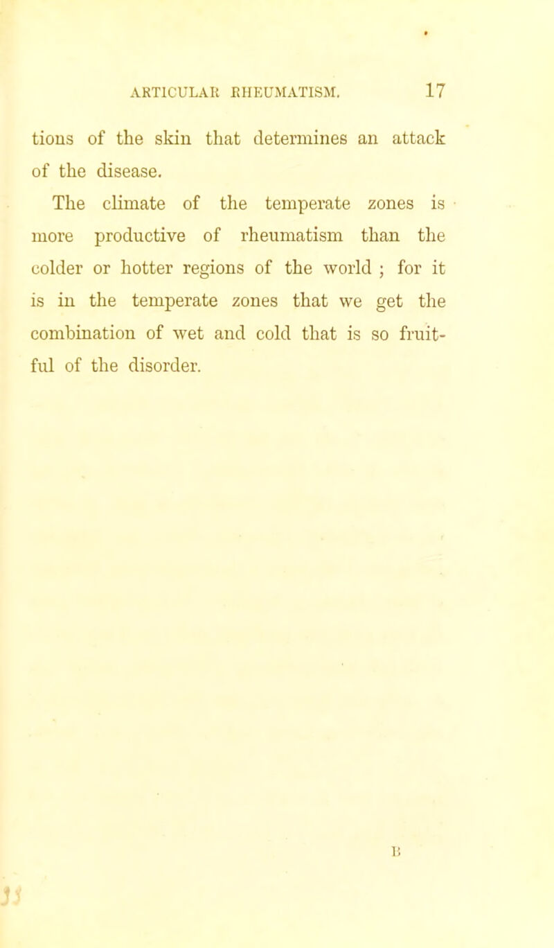 tions of the skin that determines an attack of the disease. The climate of the temperate zones is more productive of rheumatism than the colder or hotter regions of the world ; for it is in the temperate zones that we get the combination of wet and cold that is so fruit- ful of the disorder. n