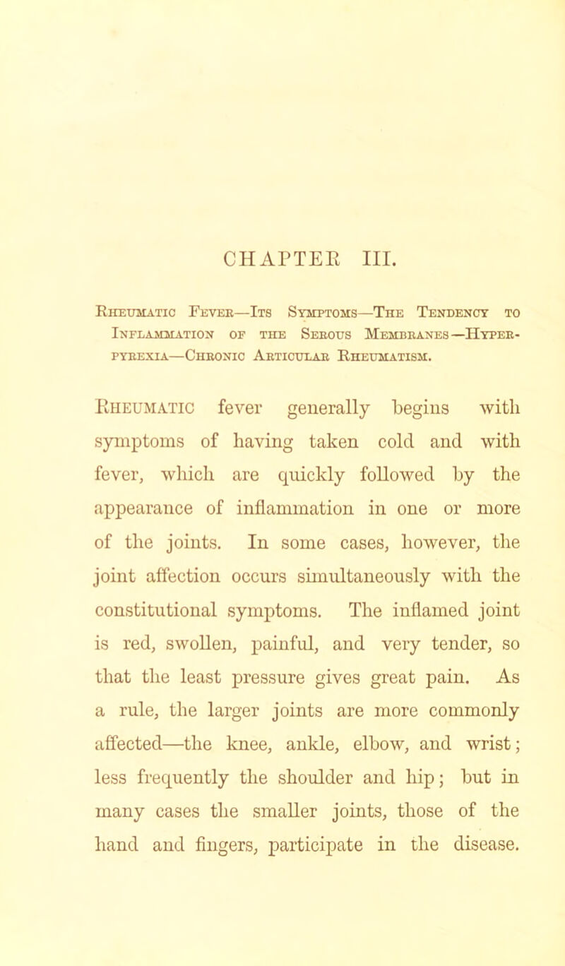 Rheumatic Fevee—Its Symptoms—The Tendency to Inflammation of the Seeous Membeanes—Hyteb- pybexia—Cheonic Aeticulae Rheumatism. Rheumatic fever generally begins with symptoms of having taken cold and with fever, which are quickly followed by the appearance of inflammation in one or more of the joints. In some cases, however, the joint affection occurs simultaneously with the constitutional symptoms. The inflamed joint is red, swollen, painful, and very tender, so that the least pressure gives great pain. As a rule, the larger joints are more commonly affected—the knee, ankle, elbow, and wrist; less frequently the shoulder and hip; but in many cases the smaller joints, those of the hand and fingers, participate in the disease.