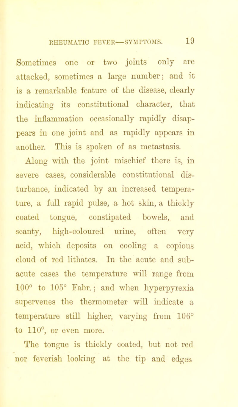 Sometimes one or two joints only are attacked, sometimes a large number; and it is a remarkable feature of the disease, clearly indicating its constitutional character, that the inflammation occasionally rapidly disap- pears in one joint and as rapidly appears in another. This is spoken of as metastasis. Along with the joint mischief there is, in severe cases, considerable constitutional dis- turbance, indicated by an increased tempera- ture, a full rapid pulse, a hot skin, a thickly coated tongue, constipated bowels, and scanty, high-coloured urine, often very acid, which deposits on cooling a copious cloud of red litliates. In the acute and sub- acute cases the temperature Avill range from 100° to 105° Fahr.; and when hyperpyrexia supervenes the thermometer will indicate a temperature still higher, varying from 106° to 110°, or even more. The tongue is thickly coated, but not red nor feverish looking at the tip and edges