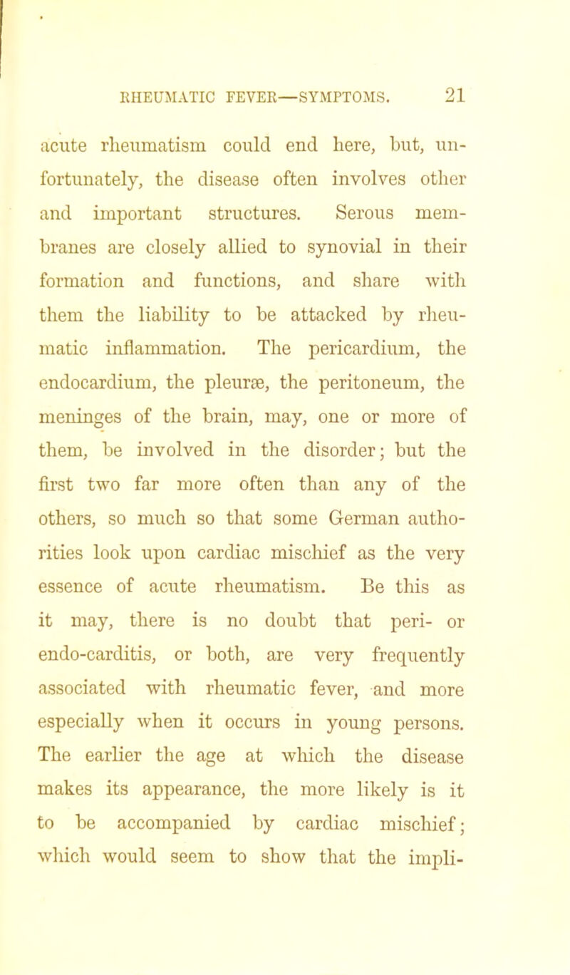 acute rheumatism could end here, hut, un- fortunately, the disease often involves other and important structures. Serous mem- branes are closely allied to synovial in their formation and functions, and share with them the liability to be attacked by rheu- matic inflammation. The pericardium, the endocardium, the pleurae, the peritoneum, the meninges of the brain, may, one or more of them, be involved in the disorder; but the first two far more often than any of the others, so much so that some German autho- rities look upon cardiac mischief as the very essence of acute rheumatism. Be this as it may, there is no doubt that peri- or endo-carditis, or both, are very frequently associated with rheumatic fever, and more especially when it occurs in young persons. The earlier the age at which the disease makes its appearance, the more likely is it to be accompanied by cardiac mischief; which would seem to show that the impli-