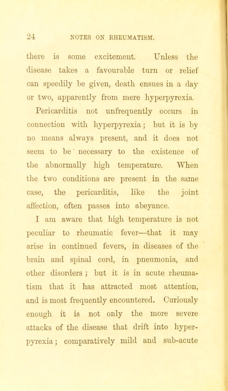 there is some excitement. Unless the disease takes a favourable turn or relief can speedily he given, death ensues in a day or two, apparently from mere hyperpyrexia. Pericarditis not unfrequently occurs in connection with hyperpyrexia; but it is by no means always present, and it does not seem to be necessary to the existence of the abnormally high temperature. When the two conditions are present in the same case, the pericarditis, like the joint affection, often passes into abeyance. I am aware that high temperature is not peculiar to rheumatic fever—that it may arise in continued fevers, in diseases of the brain and spinal cord, in pneumonia, and other disorders ; but it is in acute rheuma- tism that it has attracted most attention, and is most frequently encountered. Curiously enough it is not only the more severe attacks of the disease that drift into hyper- pyrexia ; comparatively mild and sub-acute