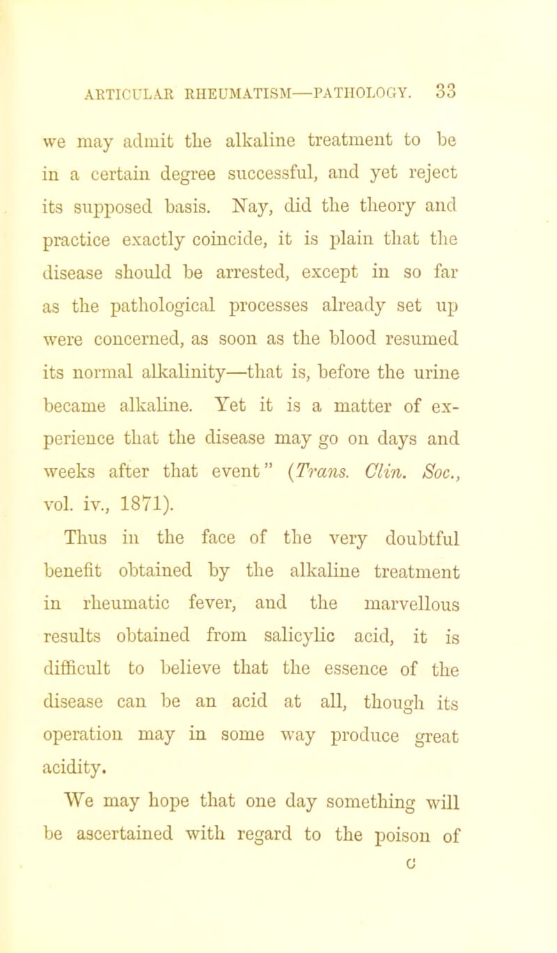 we may admit the alkaline treatment to be in a certain degree successful, and yet reject its supposed basis. Nay, did the theory and practice exactly coincide, it is plain that the disease should he arrested, except in so far as the pathological processes already set up were concerned, as soon as the blood resumed its normal alkalinity—that is, before the urine became alkaline. Yet it is a matter of ex- perience that the disease may go on days and weeks after that event” (Trans. Clin. Soc., vol. iv., 1871). Thus in the face of the very doubtful benefit obtained by the alkaline treatment in rheumatic fever, and the marvellous results obtained from salicylic acid, it is difficult to believe that the essence of the disease can be an acid at all, though its operation may in some way produce great acidity. We may hope that one day something will be ascertained with regard to the poison of c