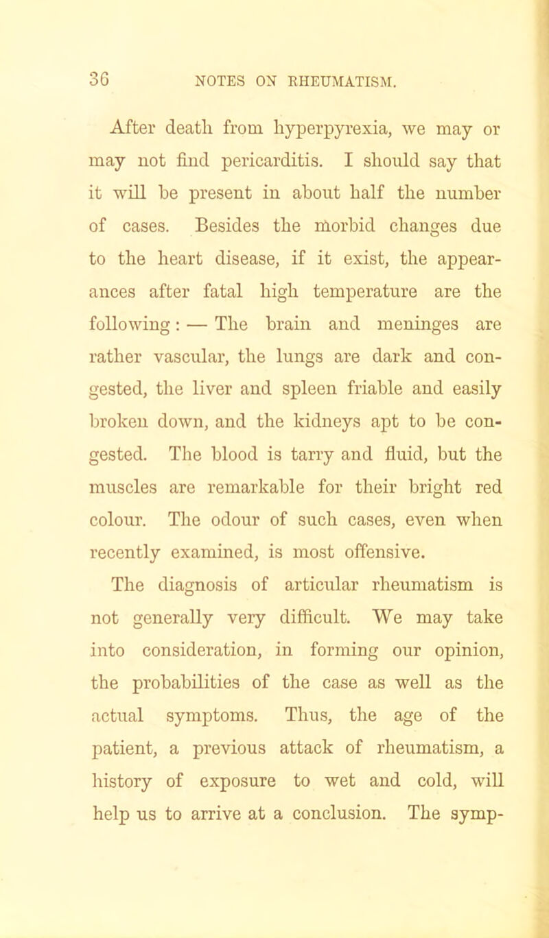 After death from hyperpyrexia, we may or may not find pericarditis. I should say that it will he present in about half the number of cases. Besides the morbid changes due to the heart disease, if it exist, the appear- ances after fatal high temperature are the following: — The brain and meninges are rather vascular, the lungs are dark and con- gested, the liver and spleen friable and easily broken down, and the kidneys apt to be con- gested. The blood is tarry and fluid, but the muscles are remarkable for their bright red colour. The odour of such cases, even when recently examined, is most offensive. The diagnosis of articular rheumatism is not generally very difficult. We may take into consideration, in forming our opinion, the probabilities of the case as well as the actual symptoms. Thus, the age of the patient, a previous attack of rheumatism, a history of exposure to wet and cold, will help us to arrive at a conclusion. The symp-