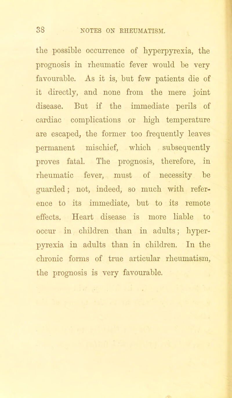 the possible occurrence of hyperpyrexia, the prognosis in rheumatic fever would he very favourable. As it is, but few patients die of it directly, and none from the mere joint disease. But if the immediate perils of cardiac complications or high temperature are escaped, the former too frequently leaves permanent mischief, which subsequently proves fatal. The prognosis, therefore, in rheumatic fever, must of necessity be guarded; not, indeed, so much with refer- ence to its immediate, but to its remote effects. Heart disease is more liable to occur in children than in adults; hyper- pyrexia in adults than in children. In the chronic forms of true articular rheumatism, the prognosis is very favourable.