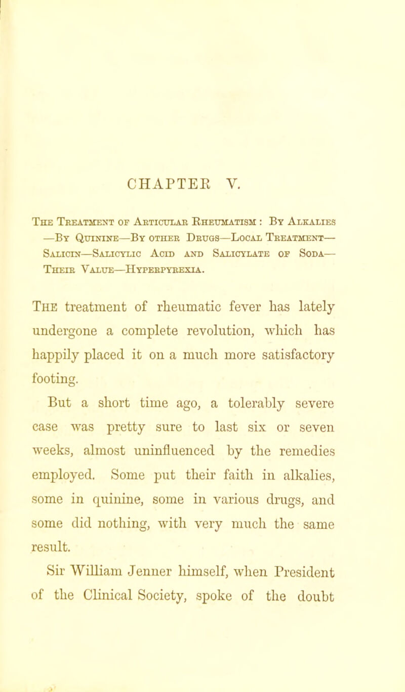 CHAPTER V. The Treatment of Articular Rheumatism : By Alkalies —By Quinine—By other Drugs—Local Treatment— Salicin—Salicylic Acid and Salicylate of Soda— Their Value—Hyperpyrexia. The treatment of rheumatic fever has lately undergone a complete revolution, which has happily placed it on a much more satisfactory footing. But a short time ago, a tolerably severe case was pretty sure to last six or seven weeks, almost uninfluenced by the remedies employed. Some put their faith in alkalies, some in quinine, some in various drugs, and some did nothing, with very much the same result. Sir William Jenner himself, when President of the Clinical Society, spoke of the doubt