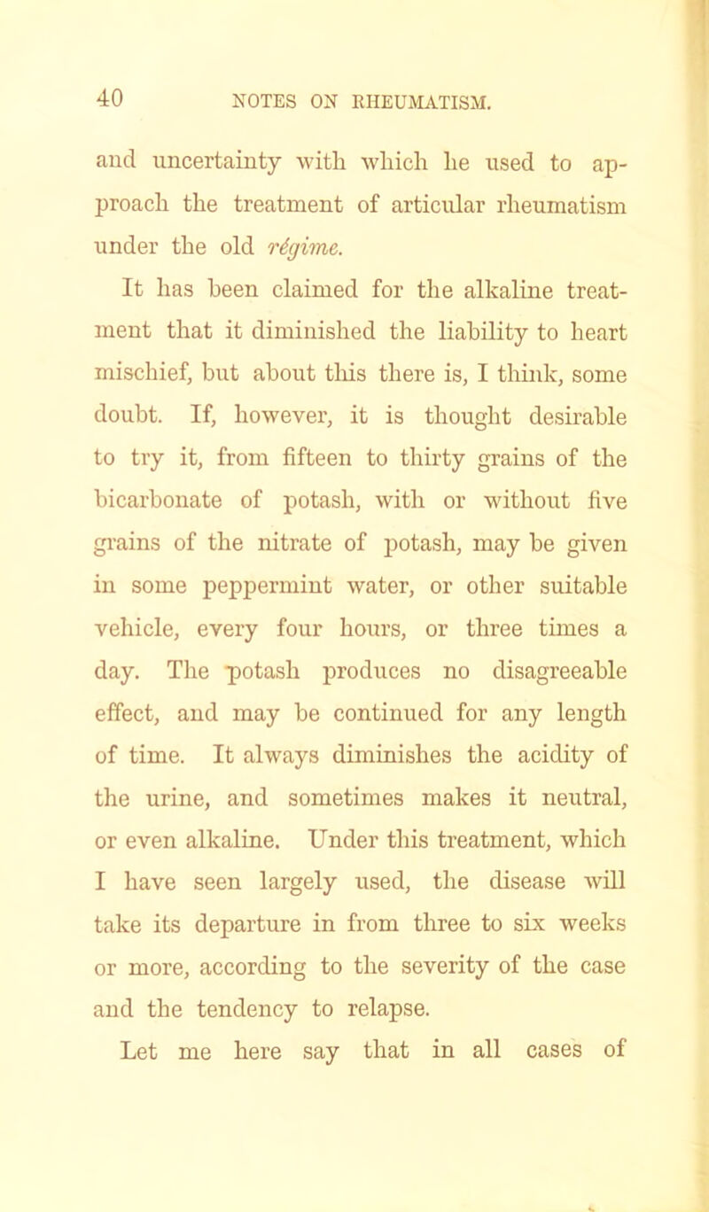 and uncertainty with which he used to ap- proach the treatment of articular rheumatism under the old regime. It has been claimed for the alkaline treat- ment that it diminished the liability to heart mischief, but about this there is, I think, some doubt. If, however, it is thought desirable to try it, from fifteen to thirty grains of the bicarbonate of potash, with or without five grains of the nitrate of potash, may be given in some peppermint water, or other suitable vehicle, every four hours, or three times a day. The potash produces no disagreeable effect, and may be continued for any length of time. It always diminishes the acidity of the urine, and sometimes makes it neutral, or even alkaline. Under this treatment, which I have seen largely used, the disease will take its departure in from three to six weeks or more, according to the severity of the case and the tendency to relapse. Let me here say that in all cases of