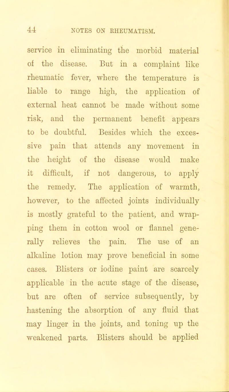 service in eliminating the morbid material of the disease. But in a complaint like rheumatic fever, where the temperature is liable to range high, the application of external heat cannot he made without some risk, and the permanent benefit appears to be doubtful. Besides which the exces- sive pain that attends any movement in the height of the disease would make it difficult, if not dangerous, to apply the remedy. The application of warmth, however, to the affected joints individually is mostly grateful to the patient, and wrap- ping them in cotton wool or flannel gene- rally relieves the pain. The use of an alkaline lotion may prove beneficial in some cases. Blisters or iodine paint are scarcely applicable in the acute stage of the disease, but are often of service subsequently, by hastening the absorption of any fluid that may linger in the joints, and toning up the weakened parts. Blisters should be applied