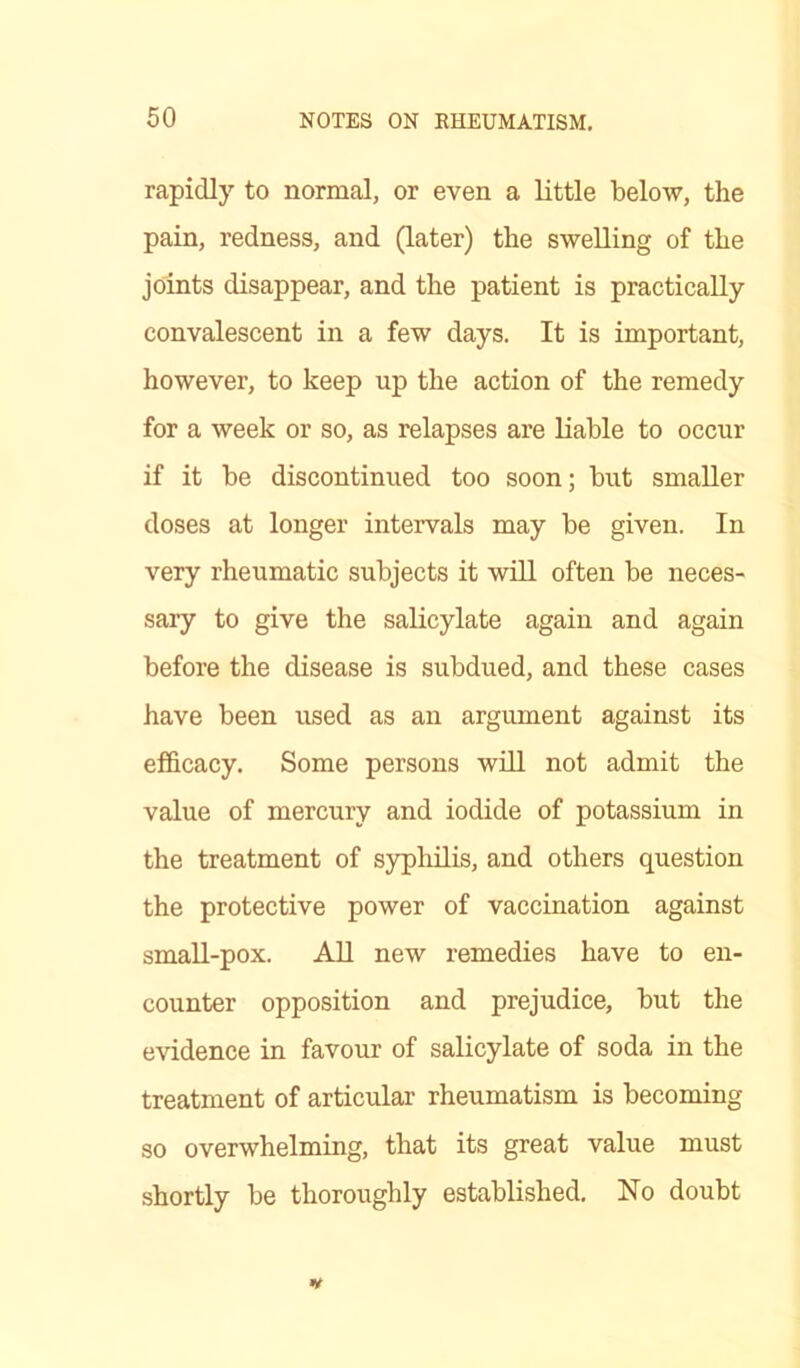 rapidly to normal, or even a little below, the pain, redness, and (later) the swelling of the joints disappear, and the patient is practically convalescent in a few days. It is important, however, to keep up the action of the remedy for a week or so, as relapses are liable to occur if it be discontinued too soon; but smaller doses at longer intervals may be given. In very rheumatic subjects it will often be neces- sary to give the salicylate again and again before the disease is subdued, and these cases have been used as an argument against its efficacy. Some persons will not admit the value of mercury and iodide of potassium in the treatment of syphilis, and others question the protective power of vaccination against small-pox. All new remedies have to en- counter opposition and prejudice, but the evidence in favour of salicylate of soda in the treatment of articular rheumatism is becoming so overwhelming, that its great value must shortly be thoroughly established. No doubt