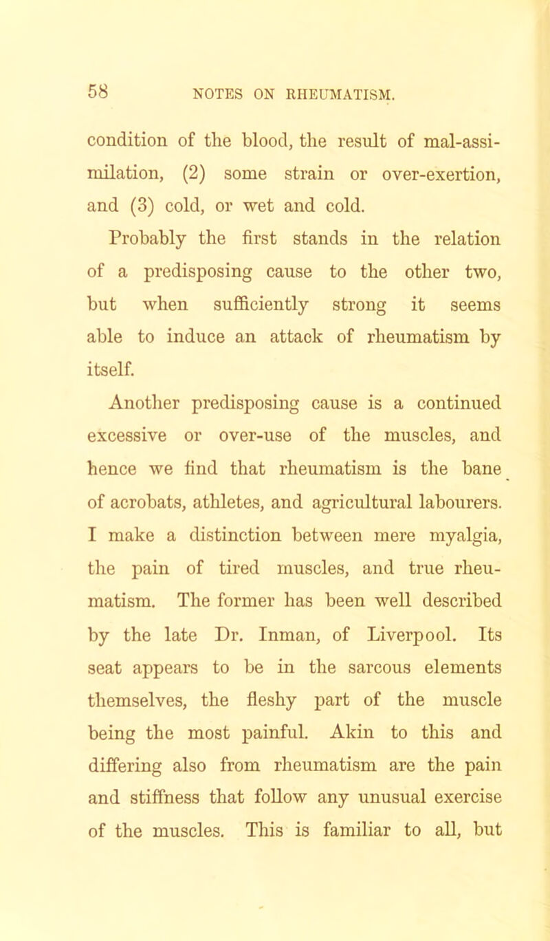 condition of the blood, the result of mal-assi- milation, (2) some strain or over-exertion, and (3) cold, or wet and cold. Probably the first stands in the relation of a predisposing cause to the other two, but when sufficiently strong it seems able to induce an attack of rheumatism by itself. Another predisposing cause is a continued excessive or over-use of the muscles, and hence we find that rheumatism is the bane of acrobats, athletes, and agricultural labourers. I make a distinction between mere myalgia, the pain of tired muscles, and true rheu- matism. The former has been well described by the late Dr. Inman, of Liverpool. Its seat appears to be in the sarcous elements themselves, the fleshy part of the muscle being the most painful. Akin to this and differing also from rheumatism are the pain and stiffness that follow any unusual exercise of the muscles. This is familiar to all, but