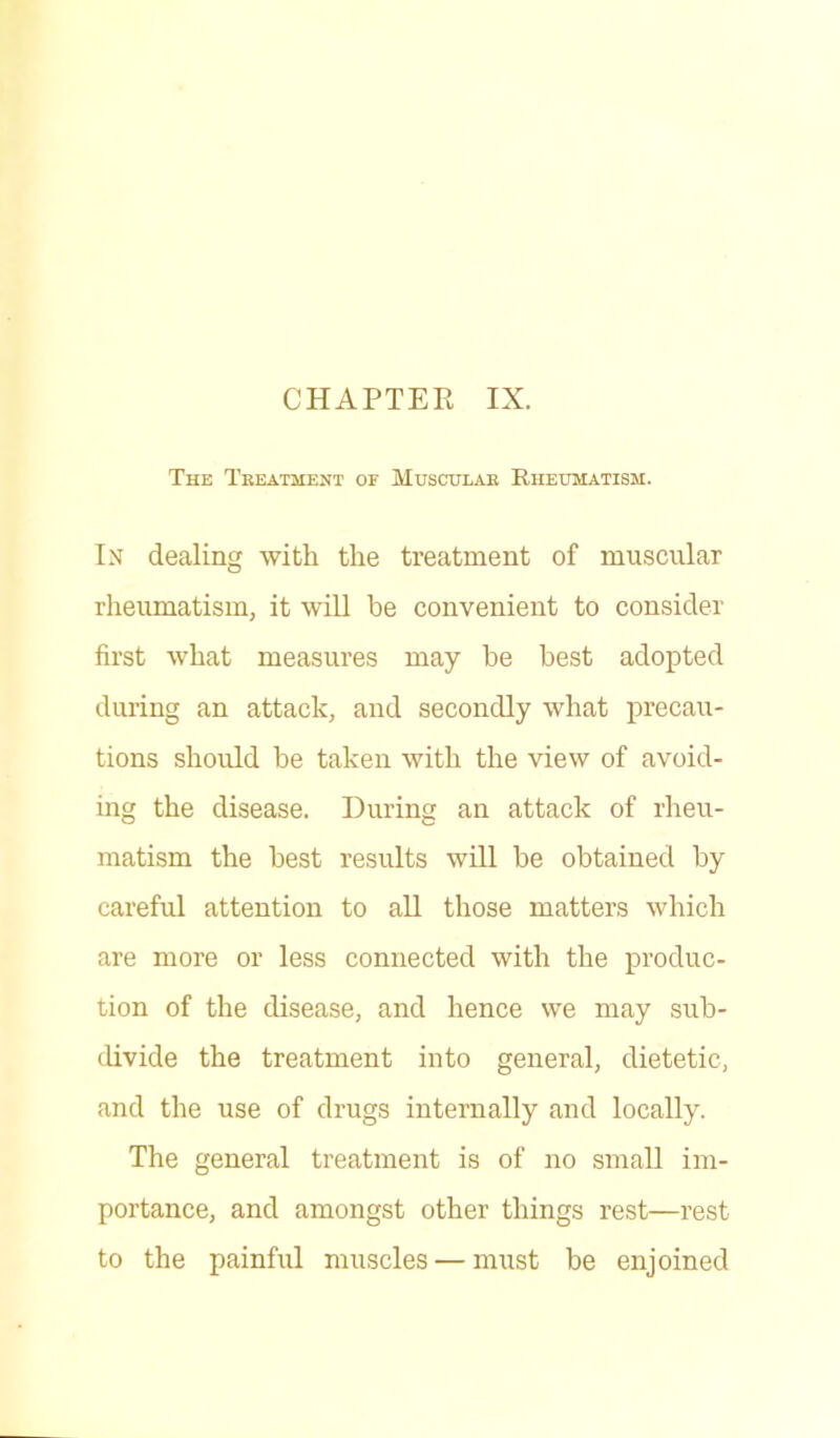 The Treatment or Muscular Rheumatism. In dealing with the treatment of muscular rheumatism, it will be convenient to consider first what measures may he best adopted during an attack, and secondly what precau- tions should be taken with the view of avoid- ing the disease. During an attack of rheu- matism the best results will be obtained by careful attention to all those matters which are more or less connected with the produc- tion of the disease, and hence we may sub- divide the treatment into general, dietetic, and the use of drugs internally and locally. The general treatment is of no small im- portance, and amongst other things rest—rest to the painful muscles — must be enjoined