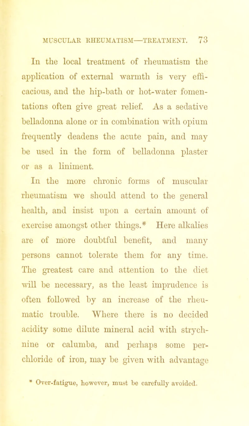 In the local treatment of rheumatism the application of external warmth is very effi- cacious, and the hip-bath or hot-water fomen- tations often give great relief. As a sedative belladonna alone or in combination with opium frequently deadens the acute pain, and may be used in the form of belladonna plaster or as a liniment. In the more chronic forms of muscular rheumatism we should attend to the general health, and insist upon a certain amount of exercise amongst other things.* Here alkalies are of more doubtful benefit, and many persons cannot tolerate them for any time. The greatest care and attention to the diet will be necessary, as the least imprudence is often followed by an increase of the rheu- matic trouble. Where there is no decided acidity some dilute mineral acid with strych- nine or calumba, and perhaps some per- chloride of iron, may be given with advantage Over-fatigue, however, mu,st be carefully avoided.