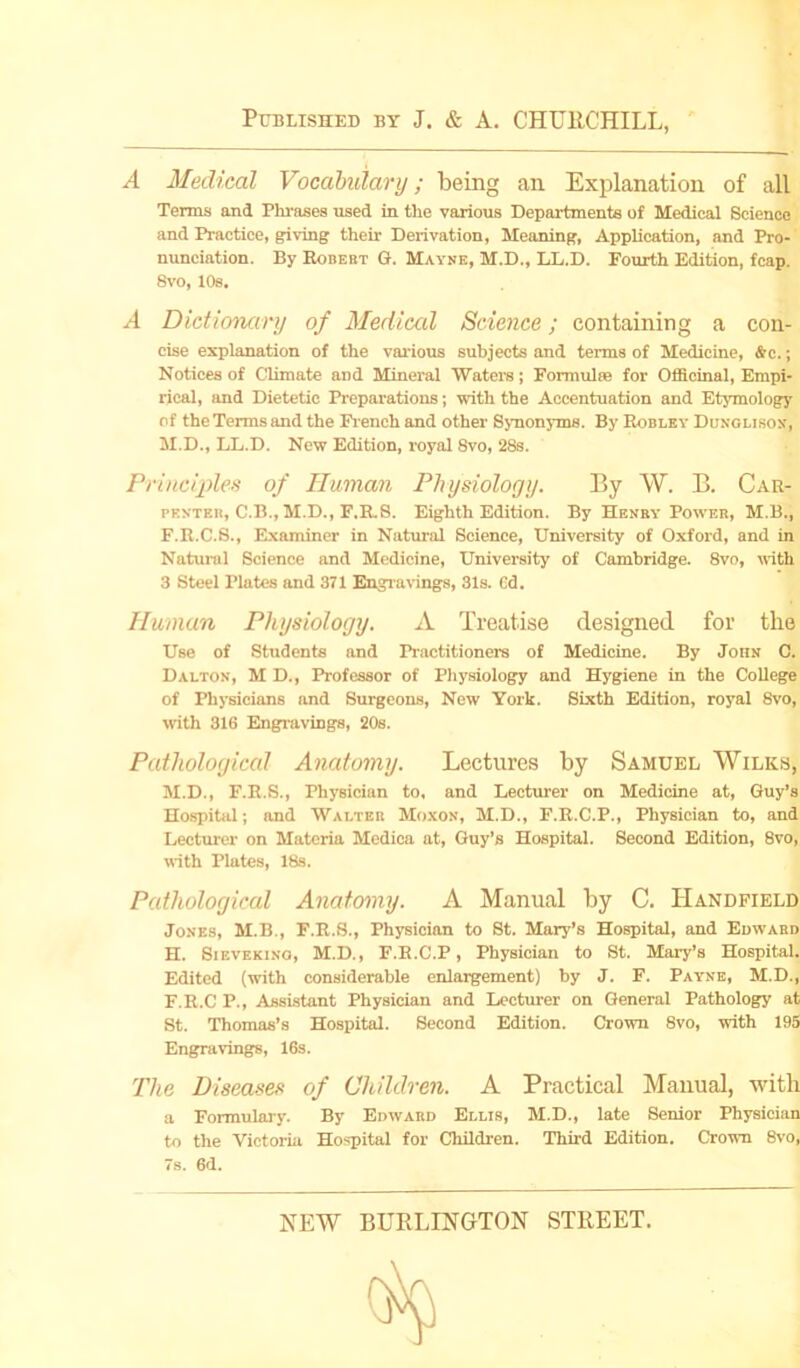 A Medical Vocabulary; being an Explanation of all Terms and Phrases used in the various Departments of Medical Science and Practice, giving their Derivation, Meaning, Application, and Pro- nunciation. By Kobert G. Mayne, M.D., LL.D. Fourth Edition, fcap. 8vo, 108. A Dictionary of Medical Science; containing a con- cise explanation of the various subjects and terms of Medicine, &c.; Notices of Climate and Mineral Waters; Formulae for Officinal, Empi- rical, and Dietetic Preparations; with the Accentuation and Etymology of the Terms and the French and other Synonyms. By Robley Dungi.isox, M.D., LL.D. New Edition, royal Svo, 28s. Principles of Human Physiology. By W. B. Car- penter, C.B.,M.D., F.R.S. Eighth Edition. By Henry Power, M.B., F.R.C.S., Examiner in Natural Science, University of Oxford, and in Natural Science and Medicine, University of Cambridge. 8vo, with 3 Steel Plates and 371 Engravings, 31s. 6d. Human Physiology. A Treatise designed for the Use of Students and Practitioners of Medicine. By John C. Dalton, M D., Professor of Physiology and Hygiene in the College of Physicians and Surgeons, New York. Sixth Edition, royal 8vo, with 316 Engravings, 20s. Pathological Anatomy. Lectures by Samuel Wilks, M.D., F.R.S., Physician to, and Lecturer on Medicine at, Guy’s Hospital; and Walter Moxon, M.D., F.R.C.P., Physician to, and Lecturer on Materia Medica at, Guy’s Hospital. Second Edition, 8vo, with Plates, 18s. Pathological Anatomy. A Manual by C. IIandfield Jones, M.B., F.R.S., Physician to St. Mary’s Hospital, and Edward H. Sievekino, M.D., F.R.C.P, Physician to St. Mary’s Hospital. Edited (with considerable enlargement) by J. F. Payne, M.D., F.R.C P., Assistant Physician and Lecturer on General Pathology at St. Thomas’s Hospital. Second Edition. Crown 8vo, with 195 Engravings, 16s. The Diseases of Children. A Practical Manual, with a Formulary. By Edward Ellis, M.D., late Senior Physician to the Victoria Hospital for Children. Third Edition. Crown 8vo, 7s. 6d.