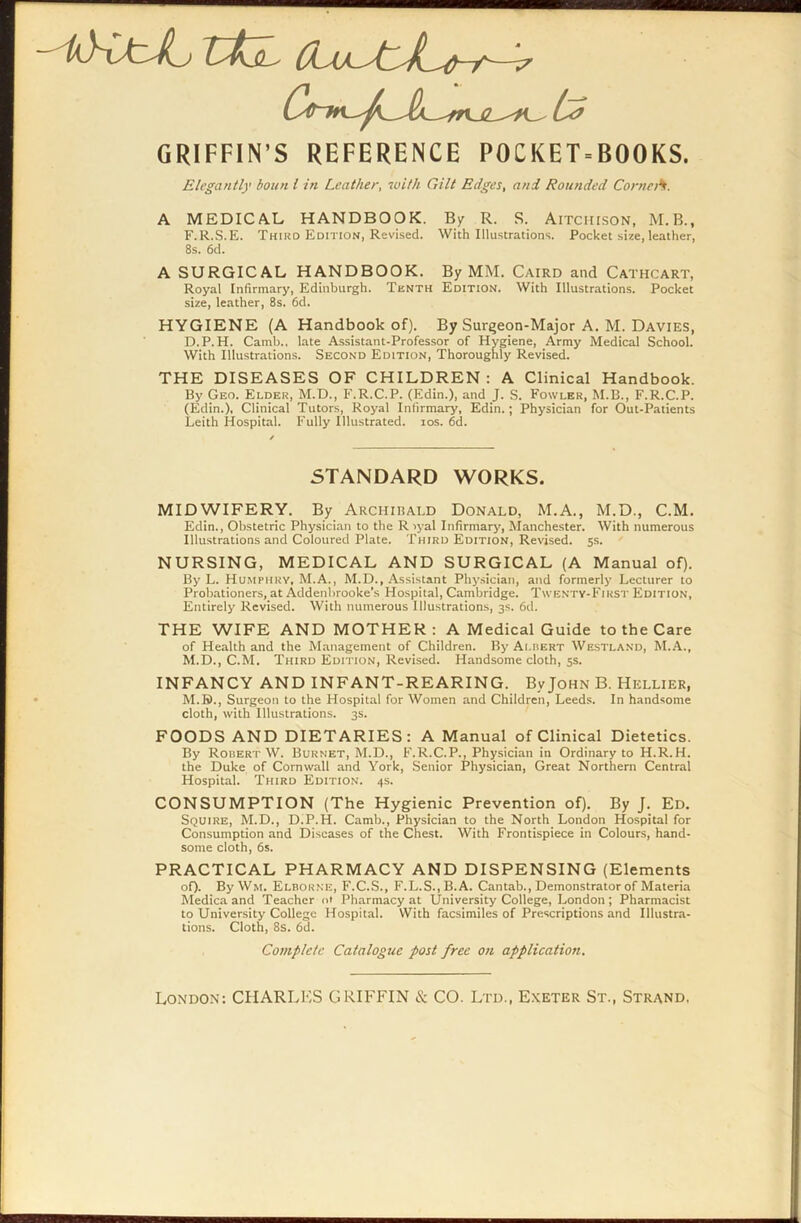 GRIFFIN’S REFERENCE POCKET = BOOKS. Elegantly boun l in Leather, with Gilt Edges, and Rounded CorneA. A MEDICAL HANDBOOK. By R. S. Aitchison, M.B., F.R.S.E. Thiro Edition, Revised. With Illustrations. Pocket size, leather, 8s. 6d. A SURGICAL HANDBOOK. By MM. Caird and Cathcart, Royal Infirmary, Edinburgh. Tenth Edition. With Illustrations. Pocket size, leather, 8s. 6d. HYGIENE (A Handbook of). By Surgeon-Major A. M. Davies, D.P.H. Camb., late Assistant-Professor of Hygiene, Army Medical School. With Illustrations. Second Edition, Thoroughly Revised. THE DISEASES OF CHILDREN: A Clinical Handbook. By Geo. Elder, M.D., F.R.C.P. (Edin.), and J. S. Fowler, M.B., F.R.C.P. (Edin.), Clinical Tutors, Royal Infirmary', Edin.; Physician for Out-Patients Leith Hospital. Fully Illustrated, ios. 6d. STANDARD WORKS. MIDWIFERY. By Archibald Donald, M.A., M.D., C.M. Edin., Obstetric Physician to the R >yal Infirmary, Manchester. With numerous Illustrations and Coloured Plate. Third Edition, Revised. 5s. NURSING, MEDICAL AND SURGICAL (A Manual of). By L. Humphry, M.A., M.D., Assistant Physician, and formerly Lecturer to Probationers, at Addenbrooke’s Hospital, Cambridge. Twenty-First Edition, Entirely Revised. With numerous Illustrations, 3s. 6d. THE WIFE AND MOTHER: A Medical Guide to the Care of Health and the Management of Children. By Albert Westland, M.A., M.D., C.M. Third Edition, Revised. Handsome cloth, 5s. INFANCY AND INFANT-REARING. By John B. Hellier, M.B>., Surgeon to the Hospital for Women and Children, Leeds. In handsome cloth, with Illustrations. 3s. FOODS AND DIET ARIES : A Manual of Clinical Dietetics. By Robert W. Burnet, M.D., F.R.C.P., Physician in Ordinary to H.R.H. the Duke of Cornwall and York, Senior Physician, Great Northern Central Hospital. Third Edition. 4s. CONSUMPTION (The Hygienic Prevention of). By J. Ed, Squire, M.D., D.P.H. Camb., Physician to the North London Hospital for Consumption and Diseases of the Chest. With Frontispiece in Colours, hand- some cloth, 6s. PRACTICAL PHARMACY AND DISPENSING (Elements oD- By Wm. Elborne, F.C.S., F.L.S..B.A. Cantab., Demonstrator of Materia Medica and Teacher o' Pharmacy at University College, London; Pharmacist to University College Hospital. With facsimiles of Prescriptions and Illustra- tions. Cloth, 8s. 6d. Complete Catalogue post free on application. London: CHARLES GRIFFIN & CO. Ltd., Exeter St., Strand,