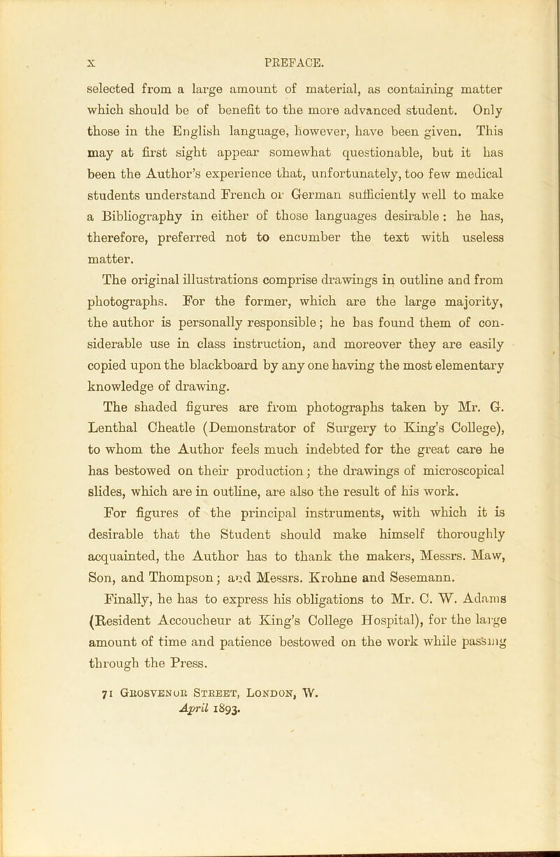 selected from a large amount of material, as containing matter which should be of benefit to the more advanced student. Only those in the English language, however, have been given. This may at first sight appear somewhat questionable, but it has been the Author’s experience that, unfortunately, too few medical students understand French or German sufficiently well to make a Bibliography in either of those languages desirable: he has, therefore, preferred not to encumber the text with useless matter. The original illustrations comprise drawings in outline and from photographs. For the former, which are the large majority, the author is personally responsible; he has found them of con- siderable use in class instruction, and moreover they are easily copied upon the blackboard by any one having the most elementary knowledge of drawing. The shaded figures are from photographs taken by Mr. G. Lenthal Cheatle (Demonstrator of Surgery to Kang’s College), to whom the Author feels much indebted for the great care he has bestowed on their production; the drawings of microscopical slides, which are in outline, are also the result of his work. For figures of the principal instruments, with which it is desirable that the Student should make himself thoroughly acquainted, the Author has to thank the makers, Messrs. Maw, Son, and Thompson; and Messrs. Krohne and Sesemann. Finally, he has to express his obligations to Mr. C. W. Adams (Resident Accoucheur at King’s College Hospital), for the large amount of time and patience bestowed on the work while pasSu lg through the Press. 71 Gkosvenoii Steeet, London, W. April 1893.