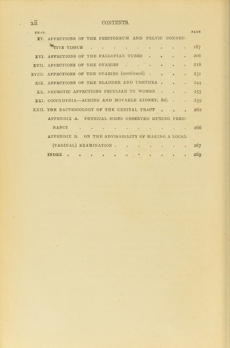 CHAP. XV. AFFECTIONS OF THE PERITONEUM AND PELVIC CONNEC- TIVE TISSUE XVI. AFFECTIONS OF THE FALLOPIAN TUBES .... XVII. AFFECTIONS OF THE OVARIES XVHI. AFFECTIONS OF THE OVARIES (continued) .... XIX. AFFECTIONS OF THE BLADDER AND URETHRA . XX. NEUROTIC AFFECTIONS PECULIAR TO WOMEN . XXI. COCCYDYNIA—ACHING AND MOVABLE KIDNEY, &C. . XXII. THE BACTERIOLOGY OF THE GENITAL TRACT . APPENDIX A. PHYSICAL SIGNS OBSERVED DURING PREG- NANCY APPENDIX B. ON THE ADVISABILITY OF MAKING A LOCAL (VAGINAL) EXAMINATION INDEX ••••••**•••• PAGE 1S7 206 218 231 244 255 259 262 266 267 269