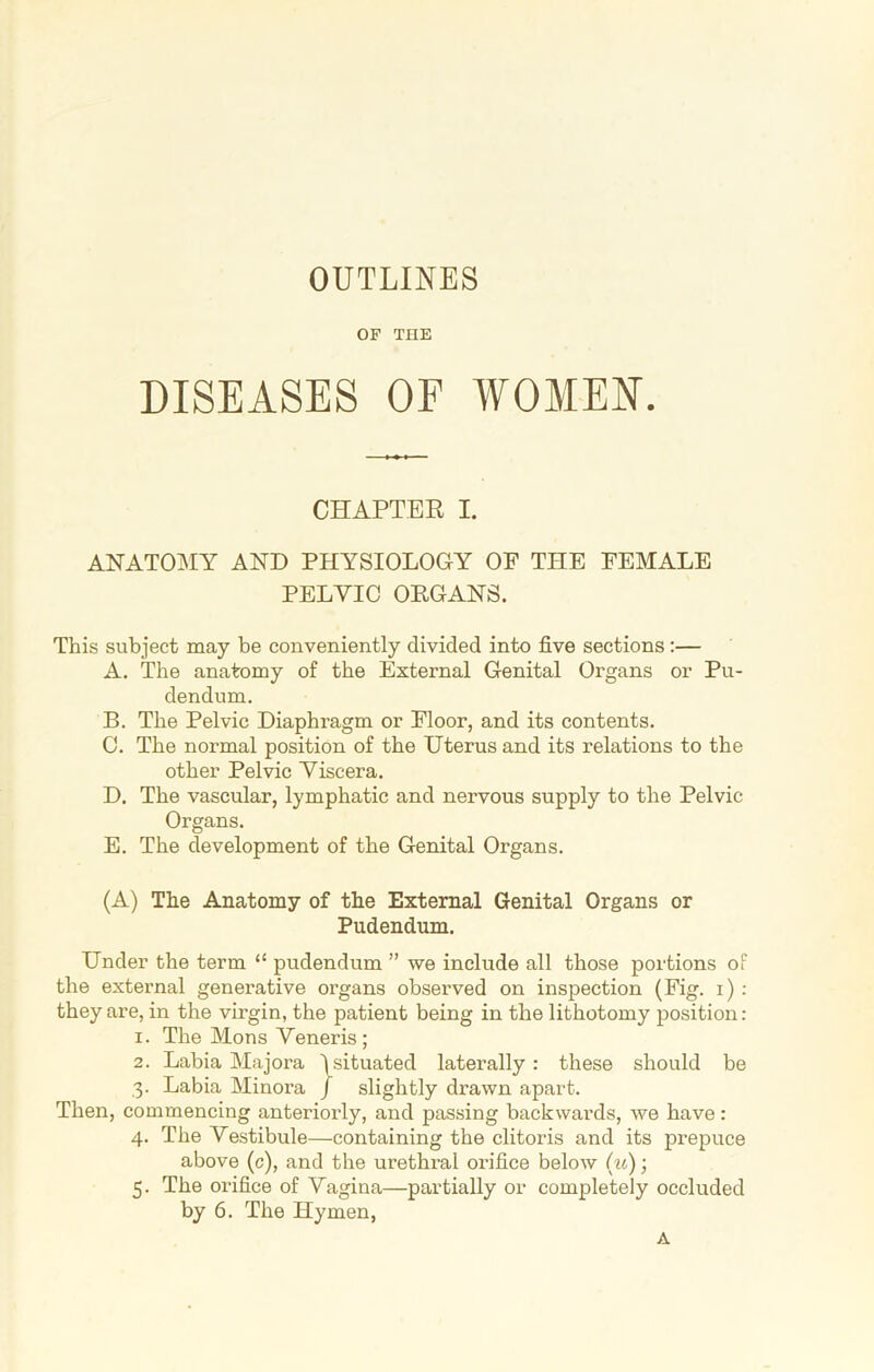 OUTLINES OF THE DISEASES OF WOMEN. CHAPTER I. ANATOMY AND PHYSIOLOGY OF THE FEMALE PELVIC ORGANS. This subject may be conveniently divided into five sections :— A. The anatomy of the External Genital Organs or Pu- dendum. B. The Pelvic Diaphragm or Floor, and its contents. C. The normal position of the Uterus and its relations to the other Pelvic Viscera. D. The vascular, lymphatic and nervous supply to the Pelvic- Organs. E. The development of the Genital Organs. (A) The Anatomy of the External Genital Organs or Pudendum. Under the term “ pudendum ” we include all those portions of the external generative organs observed on inspection (Fig. i) : they are, in the virgin, the patient being in the lithotomy position: 1. The Mons Veneris; 2. Labia Majora 1 situated laterally : these should be 3. Labia Minoi’a / slightly drawn apart. Then, commencing anteriorly, and passing backwards, we have: 4. The Vestibule—containing the clitoris and its prepuce above (c), and the urethral orifice below (u); 5. The orifice of Vagina—partially or completely occluded by 6. The Hymen, A