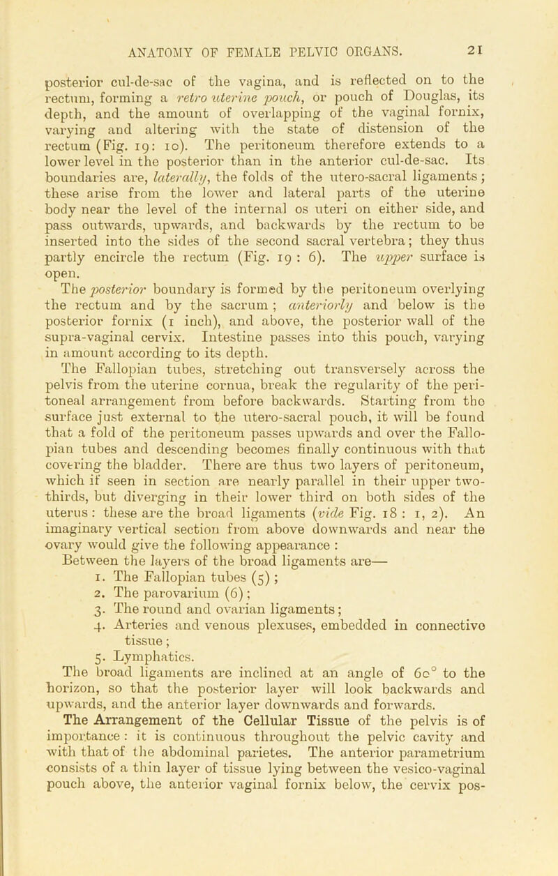 posterior cul-de-sac of the vagina, and is reflected on to the rectum, forming a retro uterine poach, or pouch of Douglas, its depth, and the amount of overlapping of the vaginal fornix, varying and altering with the state of distension of the rectum (Fig. 19: 10). The peritoneum therefore extends to a lower level in the posterior than in the anterior cul-de-sac. Its boundaries are, laterally, the folds of the utero-sacral ligaments; these arise from the lower and lateral parts of the uterine body near the level of the internal os uteri on either side, and pass outwards, upwards, and backwards by the rectum to be inserted into the sides of the second sacral vertebra; they thus partly encircle the rectum (Fig. 19 : 6). The upper surface is open. The posterior boundary is formed by the peritoneum overlying the rectum and by the sacrum ; anteriorly and below is the posterior fornix (1 inch), and above, the posterior wall of the supra-vaginal cervix. Intestine passes into this pouch, varying in amount according to its depth. The Fallopian tubes, stretching out transversely across the pelvis from the uterine cornua, break the regularity of the peri- toneal arrangement from before backwards. Starting from tho surface just external to the utero-sacral pouch, it will be found that a fold of the peritoneum passes upwards and over the Fallo- pian tubes and descending becomes finally continuous with that covering the bladder. There are thus two layers of peritoneum, which if seen in section are nearly parallel in their upper two- thircls, but diverging in their lower third on both sides of the uterus : these are the broad ligaments (vide Fig. 18 : 1, 2). An imaginary vertical section from above downwards and near the ovary would give the following appearance : Between the layers of the broad ligaments are— 1. The Fallopian tubes (5) ; 2. The parovarium (6); 3. The round and ovarian ligaments; 4. Arteries and venous plexuses, embedded in connective tissue; 5. Lymphatics. The broad ligaments are inclined at an angle of 6o° to the horizon, so that the posterior layer will look backwards and upwards, and the anterior layer downwards and forwards. The Arrangement of the Cellular Tissue of the pelvis is of importance : it is continuous throughout the pelvic cavity and with that of the abdominal parietes. The anterior parametrium consists of a thin layer of tissue lying between the vesico-vaginal pouch above, the anterior vaginal fornix below, the cervix pos-