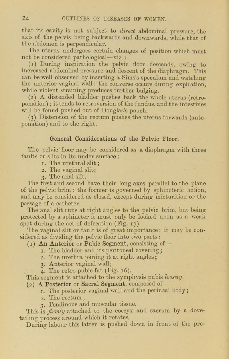 that its cavity is not subject to direct abdominal pressure, the axis of the pelvis being backwards and downwards, while that of the abdomen is perpendicular. The uterus undergoes certain changes of position which must not be considered pathological—viz. : (1) During inspiration the pelvic floor descends, owing to increased abdominal pressure and descent of the diaphragm. This can be well observed by inserting a Sims’s speculum and watching the anterior vaginal wall: the converse occurs during expiration, while violent straining produces further bulging. (2) A distended bladder pushes back the whole uterus (retro- ponation); it tends to retroversion of the fundus, and the intestines will be found pushed out of Douglas’s pouch. (3) Distension of the rectum pushes the uterus forwards (ante- ponation) and to the right. General Considerations of the Pelvic Floor. The pelvic floor may be considered as a diaphragm with three faults or slits in its under surface : 1. The urethral slit; 2. The vaginal slit; 3. The anal slit. The first and second have their long axes parallel to the plane of the pelvic brim : the former is governed by sphincteric action, and may be considered as closed, except during micturition or the passage of a catheter. The anal slit runs at right angles to the pelvic brim, but being protected by a sphincter it must only be looked upon as a weak spot during the act of defecation (Fig. 17). The vaginal slit or fault is of great importance; it may be con- sidered as dividing the pelvic floor into two parts: (x) An Anterior or Pubic Segment, consisting of—■ 1. The bladder and its peritoneal covering; 2. The urethra joining it at right angles; 3. Anterior vaginal wall; 4. The retro-pubic fat (Fig. 16). This segment is attached to the symphysis pubis loosely. (2) A Posterior or Sacral Segment, composed of— 1. The posterior vaginal wall and the perineal body; ■2. The rectum; 3. Tendinous and muscular tissue. This is firmly attached to the coccyx and sacrum by a dove- tailing process around which it rotates. During labour this latter is pushed down in front of the pre-