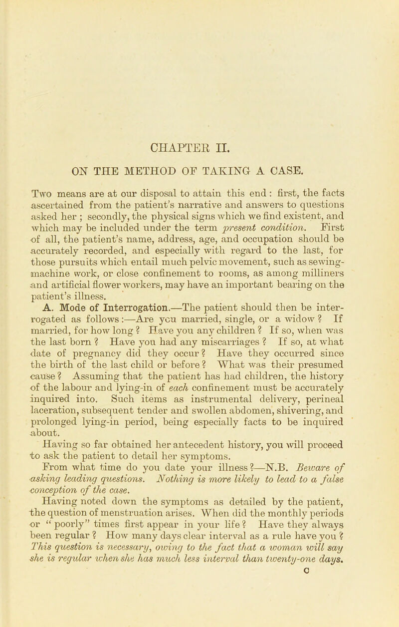 CHAPTER II. ON THE METHOD OF TAKING A CASE. Two means are at our disposal to attain this end : first, the facts ascertained from the patient’s narrative and answers to questions asked her ; secondly, the physical signs which we find existent, and which may be included under the term present condition. First of all, the patient’s name, address, age, and occupation should be accurately recorded, and especially with regard to the last, for those pursuits which entail much pelvic movement, such as sewing- machine work, or close confinement to rooms, as among milliners and artificial flower workers, may have an important bearing on the patient’s illness. A. Mode of Interrogation.—The patient should then be inter- rogated as follows:—Are you married, single, or a widow ? If married, for how long ? Have you any children ? If so, when was the last born ? Have you had any miscarriages ? If so, at what date of pregnancy did they occur? Have they occurred since the birth of the last child or before ? What was their presumed cause ? Assuming that the patient has had children, the history of the labour and lying-in of each confinement must be accurately inquired into. Such items as instrumental delivery, perineal laceration, subsequent tender and swollen abdomen, shivering, and pi’olonged lying-in period, being especially facts to be inquired about. Having so far obtained her antecedent history, you will proceed to ask the patient to detail her symptoms. From what time do you date your illness ?—N.B. Beware of asking leading questions. Nothing is more likely to lead to a false conception of the case. Having noted down the symptoms as detailed by the patient, the question of menstruation arises. When did the monthly periods or “ poorly” times first appear in your life? Have they always been regular ? How many days clear interval as a rule have you ? This question is necessary, owing to the fact that a woman will say she is regidar when she has much less interval than twenty-one days. c