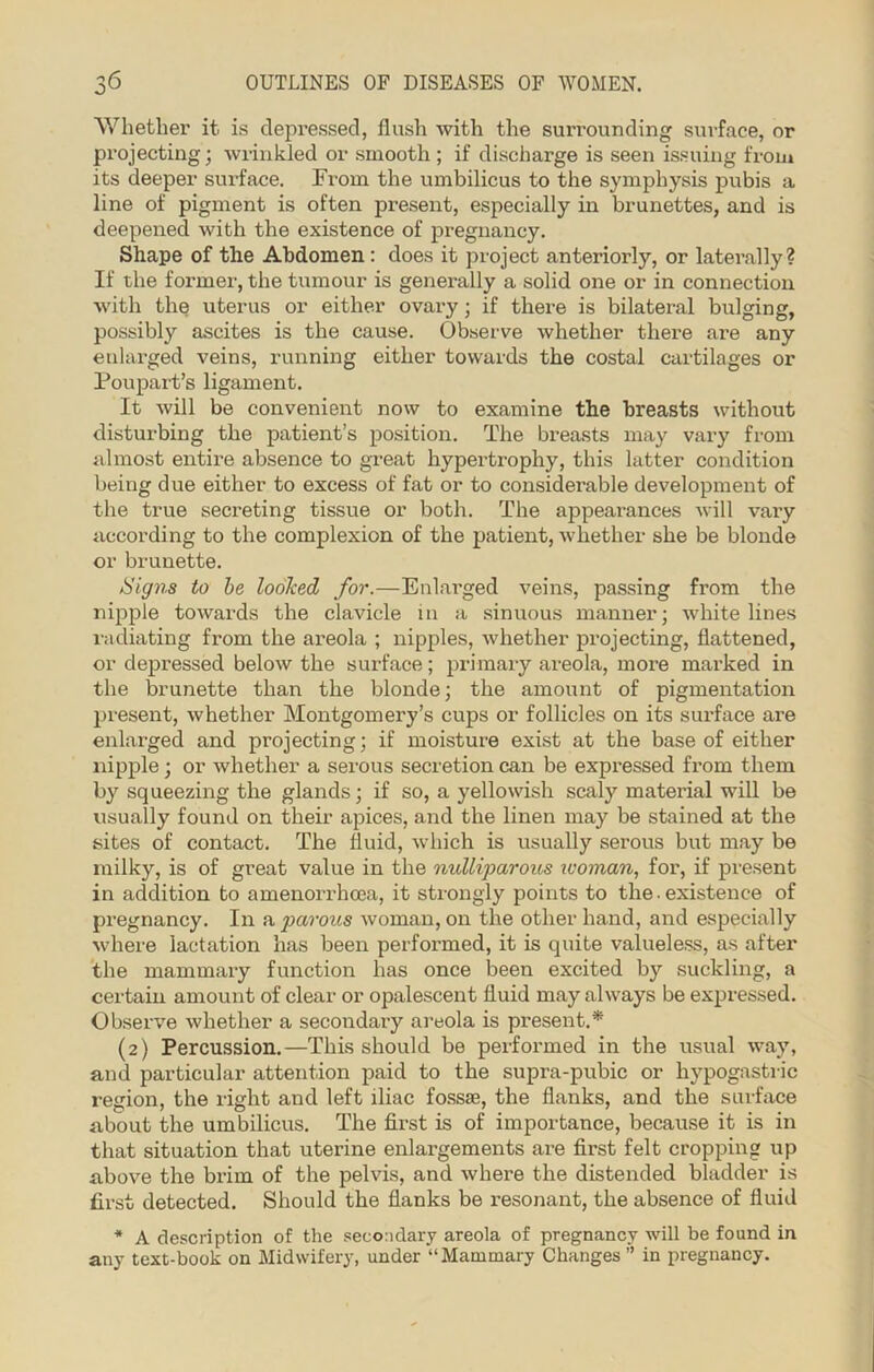 Whether it is depressed, flush with the surrounding surface, or projecting; wrinkled or smooth ; if discharge is seen issuing from its deeper surface. From the umbilicus to the symphysis pubis a line of pigment is often present, especially in brunettes, and is deepened with the existence of pregnancy. Shape of the Abdomen: does it project antei’iorly, or laterally? If the former, the tumour is generally a solid one or in connection with the uterus or either ovary; if there is bilateral bulging, possibly ascites is the cause. Observe whether there are any enlarged veins, running either towards the costal cartilages or Poupart’s ligament. It will be convenient now to examine the breasts without disturbing the patient’s position. The breasts may vary from almost entire absence to great hypertrophy, this latter condition being due either to excess of fat or to considerable development of the true secreting tissue or both. The appearances will vary according to the complexion of the patient, whether she be blonde or brunette. /Signs to be looJced for.—Enlarged veins, passing from the nipple towards the clavicle in a sinuous manner; white lines radiating from the areola ; nipples, whether projecting, flattened, or depressed below the surface; primary areola, more marked in the brunette than the blonde; the amount of pigmentation present, whether Montgomery’s cups or follicles on its surface ai’e enlarged and projecting; if moisture exist at the base of either nipple; or whether a serous secretion can be expressed from them by squeezing the glands; if so, a yellowish scaly material will be usually found on their apices, and the linen may be stained at the sites of contact. The fluid, which is usually serous but may be milky, is of great value in the nulliparous woman, for, if present in addition to amenorrhoea, it strongly points to the. existence of pregnancy. In a parous woman, on the other hand, and especially where lactation has been performed, it is quite valueless, as after the mammary function has once been excited by suckling, a certain amount of clear or opalescent fluid may always be expressed. Observe whether a secondary areola is present.* (2) Percussion.—This should be performed in the usual way, and particular attention paid to the supra-pubic or hypogastric region, the right and left iliac fossae, the flanks, and the surface about the umbilicus. The first is of importance, because it is in that situation that uterine enlargements are first felt cropping up above the brim of the pelvis, and where the distended bladder is first detected. Should the flanks be resonant, the absence of fluid * A description of the secondary areola of pregnancy will be found in any text-book on Midwifery, under “Mammary Changes ” in pregnancy.